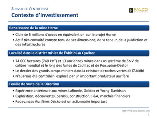 TSXV: FPC | www.falcores.com
3
Renaissance de la mine Horne
• Cible de 5 millions d’onces en équivalent or sur le projet Horne
• Actif très convoité compte tenu de ses dimensions, de sa teneur, de la juridiction et
des infrastructures
Localisé dans le district minier de l’Abitibi au Québec
• 74 000 hectares (740 km2) et 13 anciennes mines dans un système de SMV de
calibre mondial et le long des failles de Cadillac et de Porcupine-Destor
• Le dernier des grands camps miniers dans la ceinture de roches vertes de l’Abitibi
• N’a jamais été contrôlé ni exploré par un important producteur aurifère
Feuille de route de la Direction
• Expérience antérieure aux mines LaRonde, Goldex et Young-Davidson
• Exploration, découvertes, permis, construction, F&A, marchés financiers
• Redevances Aurifères Osisko est un actionnaire important
SURVOL DE L’ENTREPRISE
Contexte d’investissement
 