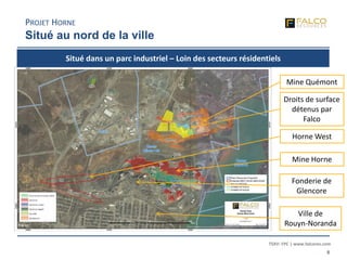 TSXV: FPC | www.falcores.com
8
Ville de
Rouyn-Noranda
Fonderie de
Glencore
Mine Horne
Mine Quémont
Droits de surface
détenus par
Falco
Horne West
PROJET HORNE
Situé au nord de la ville
Situé dans un parc industriel – Loin des secteurs résidentiels
 