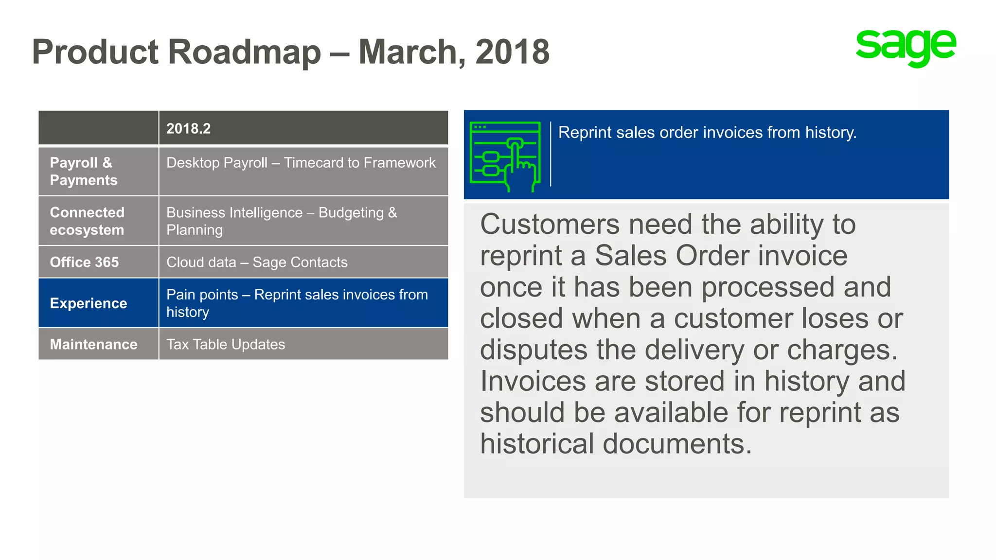 Product Roadmap – March, 2018
Customers need the ability to
reprint a Sales Order invoice
once it has been processed and
closed when a customer loses or
disputes the delivery or charges.
Invoices are stored in history and
should be available for reprint as
historical documents.
Reprint sales order invoices from history.2018.2
Payroll &
Payments
Desktop Payroll – Timecard to Framework
Connected
ecosystem
Business Intelligence  Budgeting &
Planning
Office 365 Cloud data – Sage Contacts
Experience
Pain points – Reprint sales invoices from
history
Maintenance Tax Table Updates
 