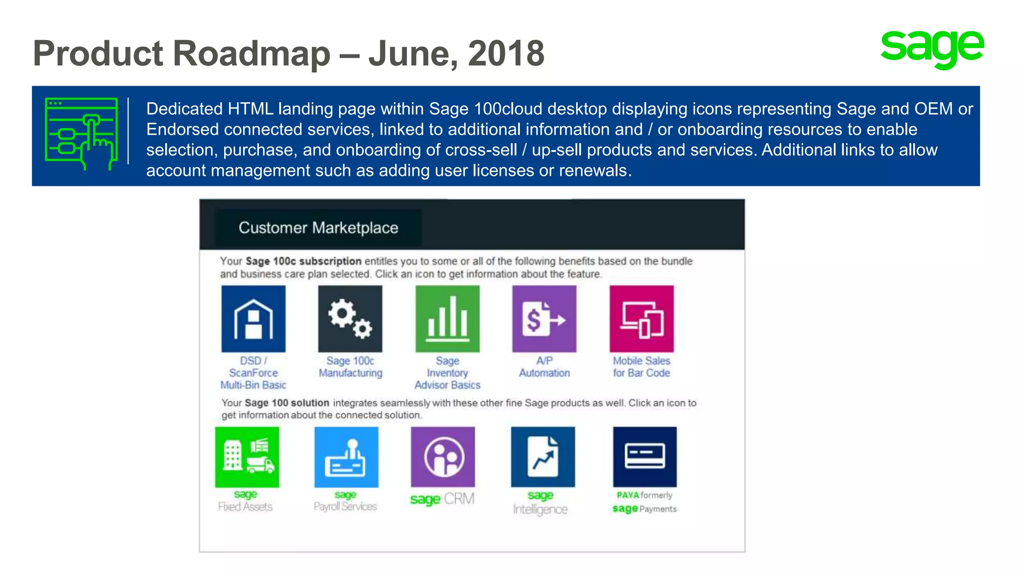 Product Roadmap – June, 2018
Dedicated HTML landing page within Sage 100cloud desktop displaying icons representing Sage and OEM or
Endorsed connected services, linked to additional information and / or onboarding resources to enable
selection, purchase, and onboarding of cross-sell / up-sell products and services. Additional links to allow
account management such as adding user licenses or renewals.
 