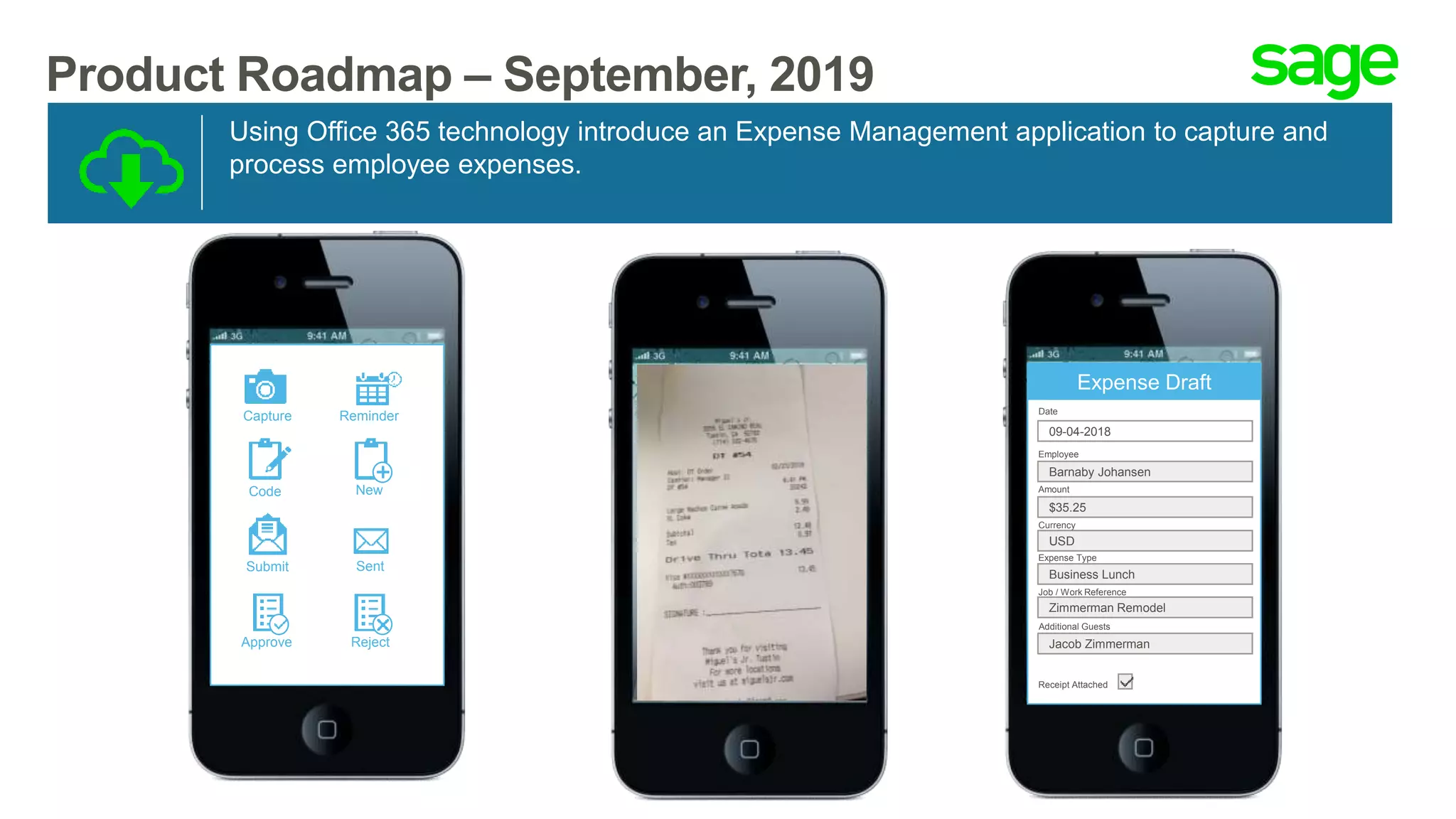 Product Roadmap – September, 2019
Using Office 365 technology introduce an Expense Management application to capture and
process employee expenses.
Capture Reminder
Code New
Submit Sent
Approve Reject
Expense Draft
Date
09-04-2018
Employee
Barnaby Johansen
$35.25
USD
Business Lunch
Zimmerman Remodel
Amount
Currency
Expense Type
Job / Work Reference
Receipt Attached
Additional Guests
Jacob Zimmerman
 