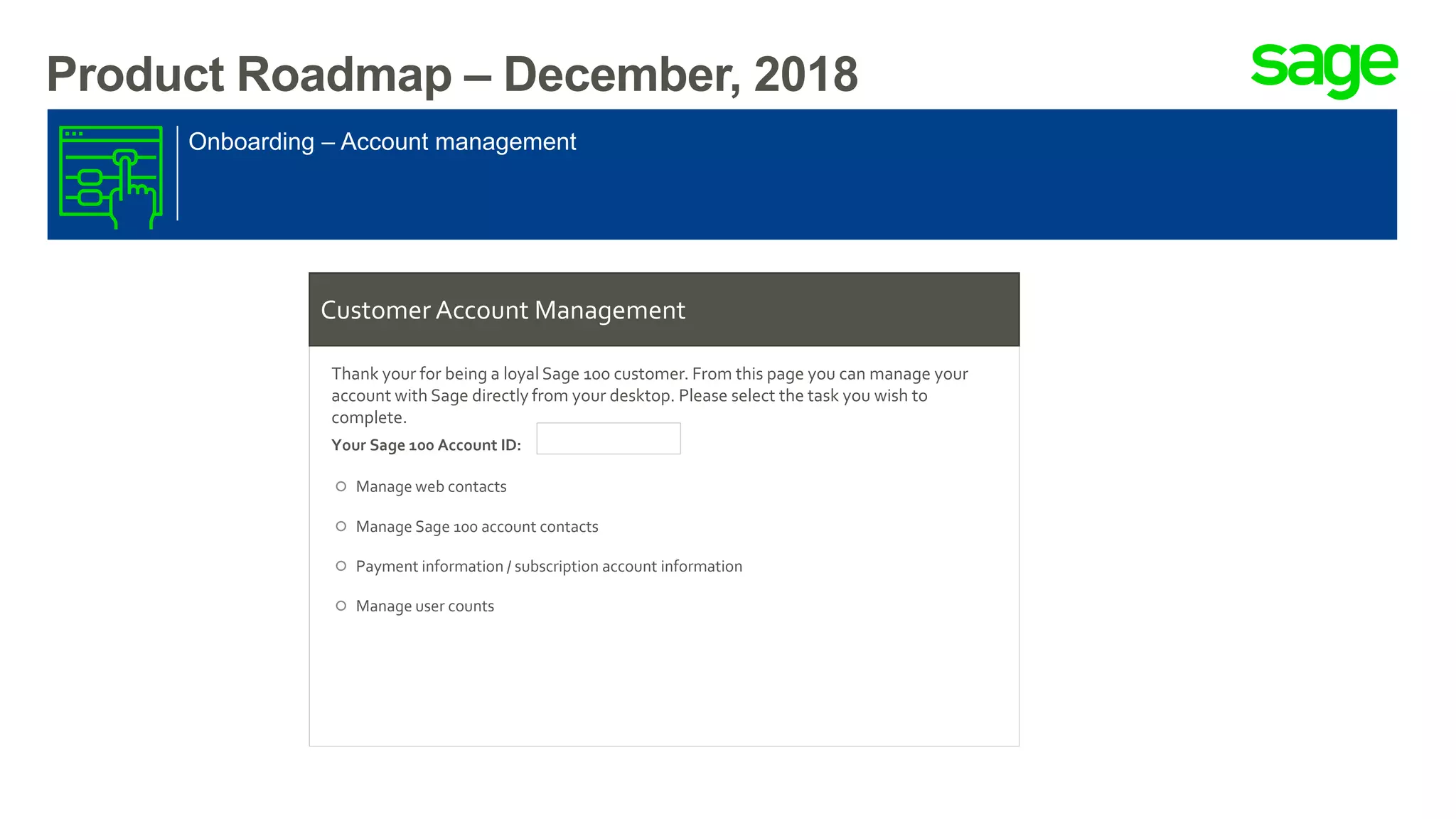 Product Roadmap – December, 2018
Onboarding – Account management
Customer Account Management
Thank your for being a loyal Sage 100 customer. From this page you can manage your
account with Sage directly from your desktop. Please select the task you wish to
complete.
Your Sage 100 Account ID:
Manage web contacts
Manage Sage 100 account contacts
Payment information / subscription account information
Manage user counts
 