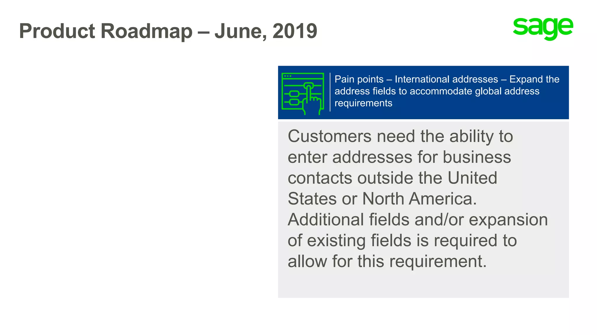 Product Roadmap – June, 2019
Customers need the ability to
enter addresses for business
contacts outside the United
States or North America.
Additional fields and/or expansion
of existing fields is required to
allow for this requirement.
Pain points – International addresses – Expand the
address fields to accommodate global address
requirements
 