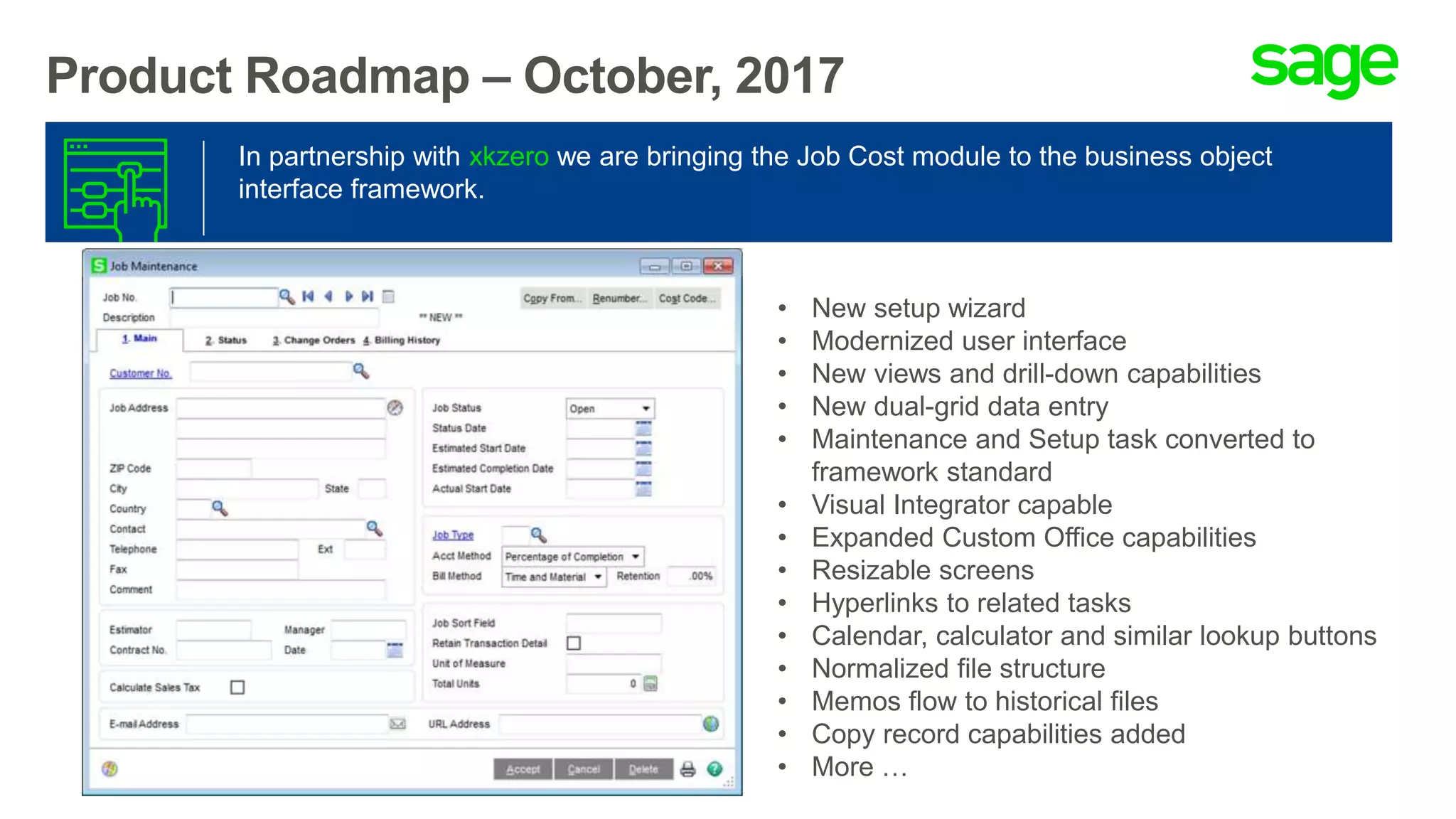 Product Roadmap – October, 2017
In partnership with xkzero we are bringing the Job Cost module to the business object
interface framework.
• New setup wizard
• Modernized user interface
• New views and drill-down capabilities
• New dual-grid data entry
• Maintenance and Setup task converted to
framework standard
• Visual Integrator capable
• Expanded Custom Office capabilities
• Resizable screens
• Hyperlinks to related tasks
• Calendar, calculator and similar lookup buttons
• Normalized file structure
• Memos flow to historical files
• Copy record capabilities added
• More …
 