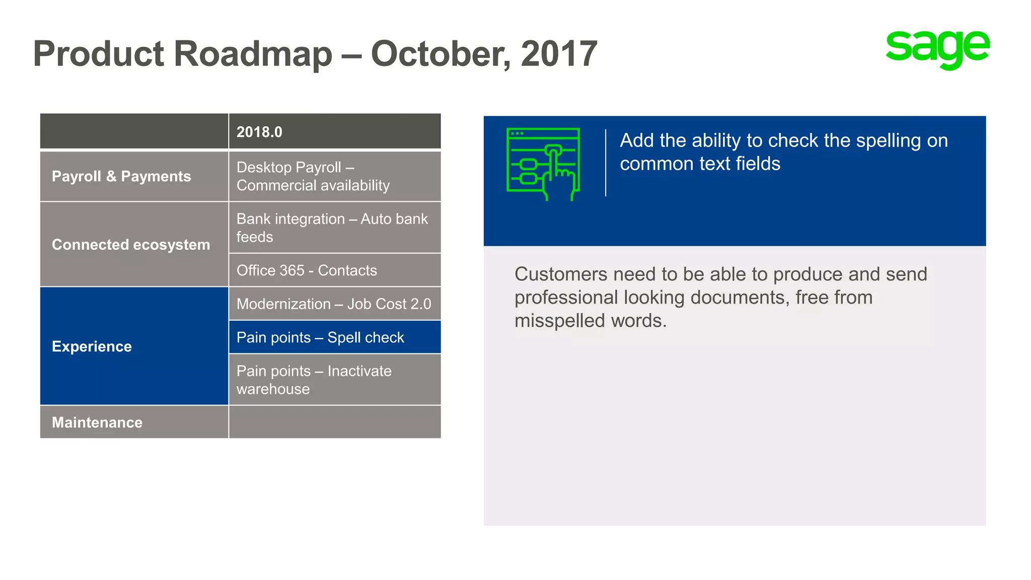 Product Roadmap – October, 2017
Add the ability to check the spelling on
common text fields
Customers need to be able to produce and send
professional looking documents, free from
misspelled words.
2018.0
Payroll & Payments
Desktop Payroll –
Commercial availability
Connected ecosystem
Bank integration – Auto bank
feeds
Office 365 - Contacts
Experience
Modernization – Job Cost 2.0
Pain points – Spell check
Pain points – Inactivate
warehouse
Maintenance
 