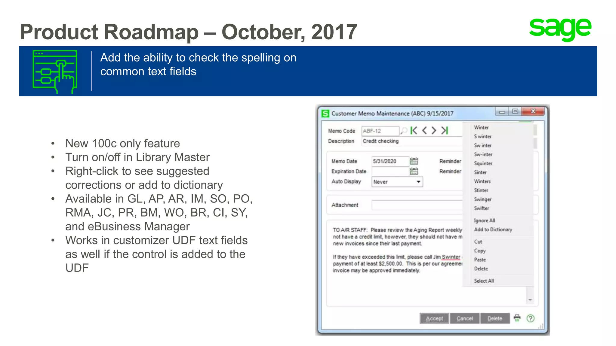 Add the ability to check the spelling on
common text fields
Product Roadmap – October, 2017
• New 100c only feature
• Turn on/off in Library Master
• Right-click to see suggested
corrections or add to dictionary
• Available in GL, AP, AR, IM, SO, PO,
RMA, JC, PR, BM, WO, BR, CI, SY,
and eBusiness Manager
• Works in customizer UDF text fields
as well if the control is added to the
UDF
 