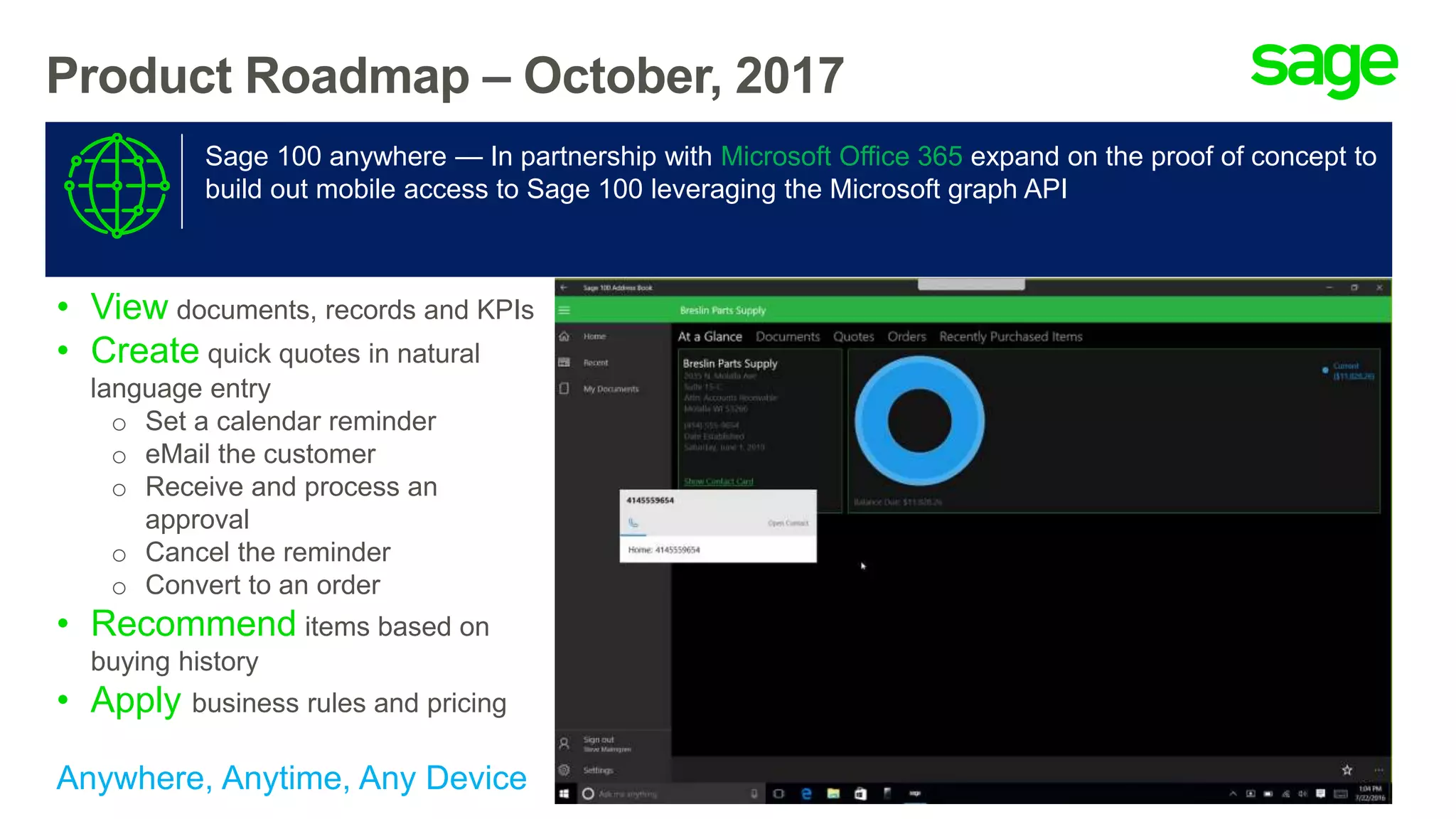 Product Roadmap – October, 2017
Sage 100 anywhere — In partnership with Microsoft Office 365 expand on the proof of concept to
build out mobile access to Sage 100 leveraging the Microsoft graph API
• View documents, records and KPIs
• Create quick quotes in natural
language entry
o Set a calendar reminder
o eMail the customer
o Receive and process an
approval
o Cancel the reminder
o Convert to an order
• Recommend items based on
buying history
• Apply business rules and pricing
Anywhere, Anytime, Any Device
 