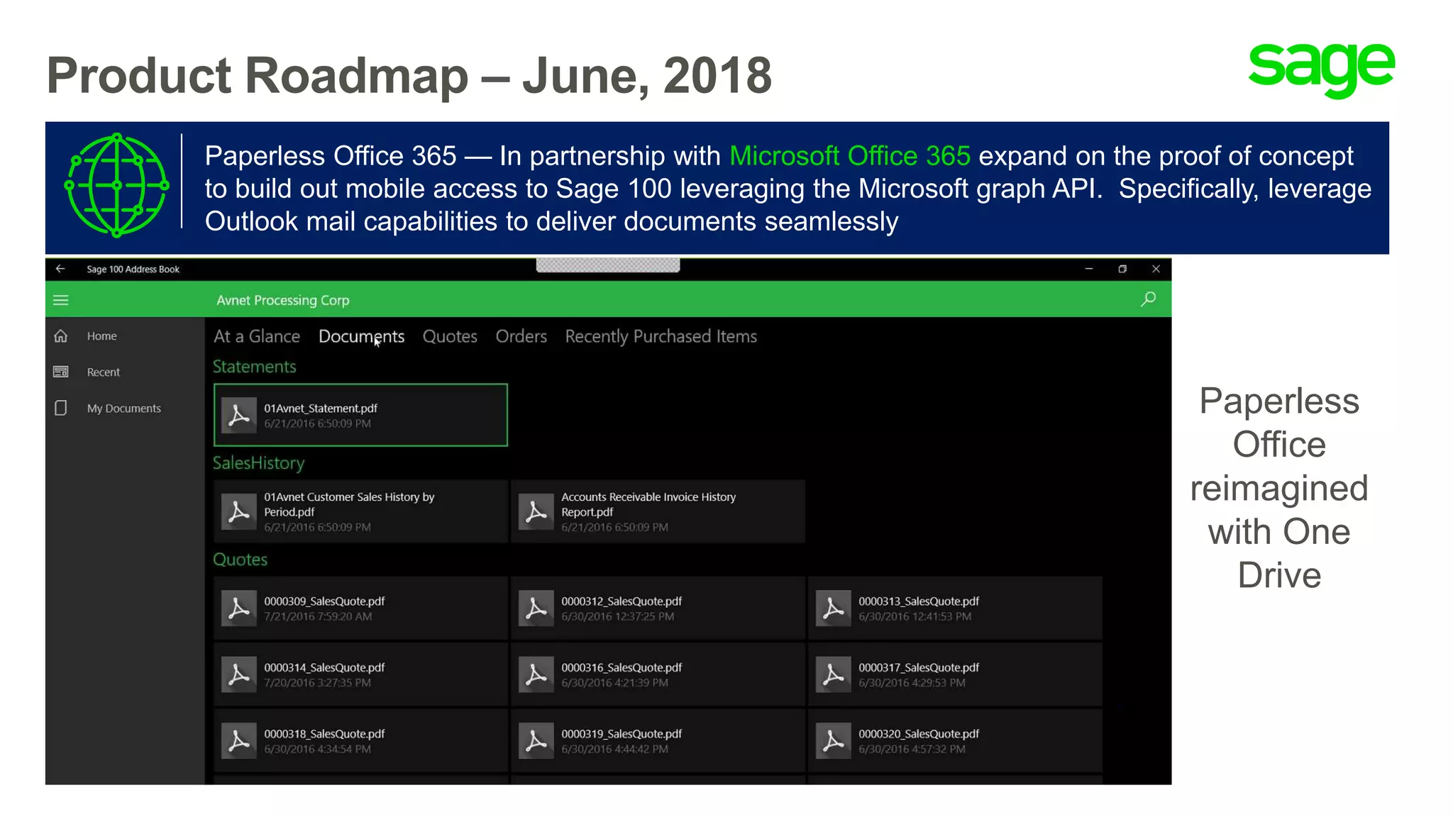 Product Roadmap – June, 2018
Paperless Office 365 — In partnership with Microsoft Office 365 expand on the proof of concept
to build out mobile access to Sage 100 leveraging the Microsoft graph API. Specifically, leverage
Outlook mail capabilities to deliver documents seamlessly
Paperless
Office
reimagined
with One
Drive
 