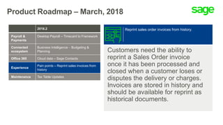 Product Roadmap – March, 2018
Customers need the ability to
reprint a Sales Order invoice
once it has been processed and
closed when a customer loses or
disputes the delivery or charges.
Invoices are stored in history and
should be available for reprint as
historical documents.
Reprint sales order invoices from history.2018.2
Payroll &
Payments
Desktop Payroll – Timecard to Framework
Connected
ecosystem
Business Intelligence  Budgeting &
Planning
Office 365 Cloud data – Sage Contacts
Experience
Pain points – Reprint sales invoices from
history
Maintenance Tax Table Updates
 