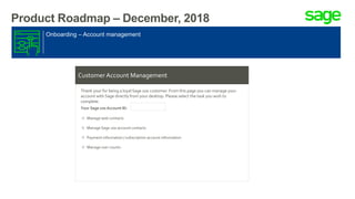 Product Roadmap – December, 2018
Onboarding – Account management
Customer Account Management
Thank your for being a loyal Sage 100 customer. From this page you can manage your
account with Sage directly from your desktop. Please select the task you wish to
complete.
Your Sage 100 Account ID:
Manage web contacts
Manage Sage 100 account contacts
Payment information / subscription account information
Manage user counts
 