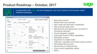 Product Roadmap – October, 2017
In partnership with xkzero we are bringing the Job Cost module to the business object
interface framework.
• New setup wizard
• Modernized user interface
• New views and drill-down capabilities
• New dual-grid data entry
• Maintenance and Setup task converted to
framework standard
• Visual Integrator capable
• Expanded Custom Office capabilities
• Resizable screens
• Hyperlinks to related tasks
• Calendar, calculator and similar lookup buttons
• Normalized file structure
• Memos flow to historical files
• Copy record capabilities added
• More …
 