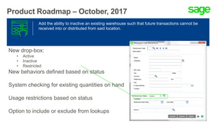 Product Roadmap – October, 2017
Add the ability to inactive an existing warehouse such that future transactions cannot be
received into or distributed from said location.
New drop-box:
• Active
• Inactive
• Restricted
New behaviors defined based on status
System checking for existing quantities on hand
Usage restrictions based on status
Option to include or exclude from lookups
 