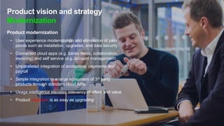 Product vision and strategy
Modernization
Product modernization
• User experience modernization and elimination of pain
points such as installation, upgrades, and data security
• Connected cloud apps (e.g. banks feeds, collaboration,
invoicing) and self service (e.g. account management)
• Unparalleled integration of accounting, payments and
payroll
• Simple integration to a large ecosystem of 3rd party
products through standard cloud APIs
• Usage intelligence elevates relevancy of offers and value
• Product migration is as easy as upgrading
 