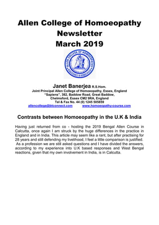 Allen College of Homoeopathy
Newsletter
March 2019
Janet Banerjea R.S.Hom.
Joint Principal Allen College of Homoeopathy, Essex, England
“Sapiens”, 382, Baddow Road, Great Baddow,
Chelmsford, Essex CM2 9RA, England
Tel & Fax No. 44 (0) 1245 505859
allencollege@btconnect.com www.homoeopathy-course.com
Contrasts between Homoeopathy in the U.K & India
Having just returned from co - hosting the 2019 Bengal Allen Course in
Calcutta, once again I am struck by the huge differences in the practice in
England and in India. This article may seem like a rant, but after practising for
28 years and still defending my livelihood, I feel a little comparison is justified.
As a profession we are still asked questions and I have divided the answers,
according to my experience into U.K based responses and West Bengal
reactions, given that my own involvement in India, is in Calcutta.
 