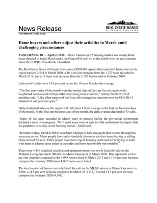 News Release
FOR IMMEDIATE RELEASE:
Home buyers and sellers adjust their activities in March amid
challenging circumstances
VANCOUVER, BC – April 2, 2020 – Metro Vancouver’s* housing market saw steady home
buyer demand to begin March and a levelling off of activity as the month went on and concerns
about the COVID-19 outbreak intensified.
The Real Estate Board of Greater Vancouver (REBGV) reports that residential home sales in the
region totalled 2,524 in March 2020, a 46.1 per cent increase from the 1,727 sales recorded in
March 2019, and a 17.4 per cent increase from the 2,150 homes sold in February 2020.
Last month’s sales were 19.9 per cent below the 10-year March sales average.
“The first two weeks of the month were the busiest days of the year for our region with
heightened demand and multiple offers becoming more common,” Ashley Smith, REBGV
president said, “Like other aspects of our lives, this changed as concerns over the COVID-19
situation in our province grew.”
Daily residential sales on the region’s MLS® were 138 on average in the first ten business days
of the month. In the final ten business days of the month, the daily average declined to 93 sales.
“Many of the sales recorded in March were in process before the provincial government
declared a state of emergency. We’ll need more time to pass to fully understand the impact that
the pandemic is having on the housing market,” Smith said.
“In recent weeks, REALTORS® have been working to help and guide their clients through this
uncertain period. Many people have understandably chosen to put their home buying or selling
plans on hold for now. Other people have more urgent housing needs and we’re trying to work
with them to address these needs in the safest and most responsible way possible.”
There were 4,436 detached, attached and apartment properties newly listed for sale on the
Multiple Listing Service® (MLS®) in Metro Vancouver in March 2020. This represents a 10.4
per cent decrease compared to the 4,949 homes listed in March 2019 and a 10.8 per cent increase
compared to February 2020 when 4,002 homes were listed.
The total number of homes currently listed for sale on the MLS® system in Metro Vancouver is
9,606, a 24.8 per cent decrease compared to March 2019 (12,774) and a 4.5 per cent increase
compared to February 2020 (9,195).
 