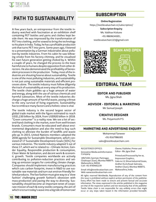 10 TVC | MARCH 2022
All rights reserved Worldwide; Reproduction of any of the content from
this issue is prohibited without explicit written permission of the publisher.
Every effort has been made to ensure and present factual and accurate
information. The views expressed in the articles published in this magazine
are that of the respective authors and not necessarily that of the publisher.
Textile Value chain is not responsible for any unlikely errors that might
occur or any steps taken based in the information provided herewith.
REGISTERED OFFICE:
Innovative Media and Information
Company
189/5263, Sanmati, Pantnagar,
Ghatkopar (East), Mumbai 400075.
Maharashtra, INDIA.
Cell: +91-9769442239
Email: info@textilevaluechain.com
Web: www.textilevaluechain.com
Owner, Publisher, Printer and
Editor - Ms. Jigna Shah
Printed and Processed by her at,
Impression Graphics,
Gala no.13, Shivai Industrial Estate,
Andheri Kurla Road, Sakinaka,
Andheri (East), Mumbai 400072,
Maharashtra, India.
SUBSCRIPTION
EDITOR AND PUBLISHER
Ms. Jigna Shah
EDITORIAL TEAM
marketing and advertising enquiry
A few years back, an entrepreneur from the textile in-
dustry watched with fascination at an exhibition shelf
containing PET bottles and yarns and clothes kept be-
side them. He was impressed by the transformation of
PET into clothing, and he vowed to bring the technology
tohisplantinIndia.Today,hehasaprofitableproduction
unit that turns PET into yarns. Some years ago, I listened
to a presentation by a German industrialist about pollu-
tion by textile industries. From his cabin he saw billow-
ing smoke from his factory chimney, and he visualised
his own future generation getting choked by it. Within
a couple of years, he changed the process to the least
harmfulonetohumansdespiteoppositionfromotherdi-
rectors. He also demonstrated the profitability of benev-
olent processes in the production. Today, most of the in-
dustries are shouting hoarse about sustainability. Textile
is one of the most polluting industries, and sustainability
is not just using sustainable materials and efficient pro-
cesses alone. The textile industry must follow diligently
the track of sustainability at every step of its production.
The textile chain gobbles up a huge amount of water
and energy, along with the use of various chemicals and
harmful substances. Most of the textile industries dis-
charge a huge amount of harmful waste, posing a threat
to the very survival of living organisms. Sustainability
has to embrace many factors and a holistic view is vital.
The textile industry is the second largest sector of
global trade market with the figure estimated to reach
US$1,230 billion by 2024, from US$920 billion in 2018.
“Green consumer” is a reality now. We see a lot of sec-
ond-hand clothing in the market, even from well-known
brands. Consumers must be educated well about envi-
ronmental degradation and also the need to buy such
clothing to alleviate the burden of landfills and waste
pile-up. In 2015, United Nations members adopted the
2030 agenda for Sustainable Development, which con-
sisted of 17 Sustainable Development Goals (SDG) for
various industries. The textile industry adapted 5 out of
these 17, which we’re related to – Climate Action, Gen-
der Equality, Responsible production & consumption,
Clean Water & Sanitation, and decent work & econom-
ic growth. Textile companies worldwide are actively
contributing to pollution-reduction practices and set-
ting up emission targets for controlling climate change.
Companies should implement manufacturing practices
which cuts carbon footprint, invest in R&D to use sus-
tainable raw materials and turn out environ-friendly fin-
ished products. The fast fashion must give way to a ‘slow
fashion’ challenging growth fashion’s obsession with
mass-production and paving the way to diversity. Sus-
tainability should become an important tenet of corpo-
rate mission of each & every textile company, the aim of
whichistoturntoday’swaveintoabigtideoftomorrow!
Path to Sustainability
CREATIVE DESIGNER
Ms. Poiyamozhi P S
ADVISOR - EDITORIAL & MARKETING
Mr. Samuel Joseph
Online Registration
https://textilevaluechain.in/subscription/
Subscription Enquiry
Ms. Vaibhavi Kokane
+91-9869634305 ;
textilevaluechain123@gmail.com
Scan and Open
Mohammad Tanweer
+91-9167986305
sales@textilevaluechain.com
 