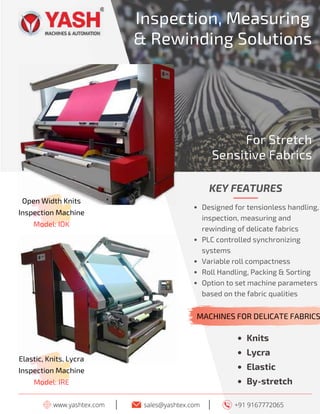 11 TVC | MARCH 2022
www.yashtex.com sales@yashtex.com
Open Width Knits
Inspection Machine
Model: IOK
I
Inspection, Measuring
& Rewinding Solutions
+91 9167772065
I
Knits
Lycra
Elastic
By-stretch
KEY FEATURES
Designed for tensionless handling,
inspection, measuring and
rewinding of delicate fabrics
PLC controlled synchronizing
systems
Variable roll compactness
Roll Handling, Packing & Sorting
Option to set machine parameters
based on the fabric qualities
For Stretch
Sensitive Fabrics
MACHINES FOR DELICATE FABRICS
Elastic, Knits, Lycra
Inspection Machine
Model: IRE
 