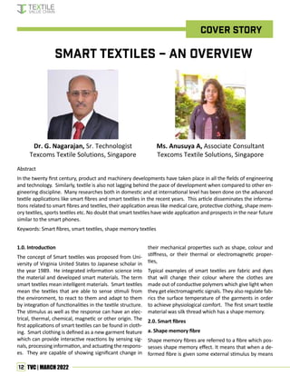 12 TVC | MARCH 2022
Cover story
Dr. G. Nagarajan, Sr. Technologist
Texcoms Textile Solutions, Singapore
Ms. Anusuya A, Associate Consultant
Texcoms Textile Solutions, Singapore
Smart Textiles – an Overview
1.0. Introduction
The concept of Smart textiles was proposed from Uni-
versity of Virginia United States to Japanese scholar in
the year 1989. He integrated information science into
the material and developed smart materials. The term
smart textiles mean intelligent materials. Smart textiles
mean the textiles that are able to sense stimuli from
the environment, to react to them and adapt to them
by integration of functionalities in the textile structure.
The stimulus as well as the response can have an elec-
trical, thermal, chemical, magnetic or other origin. The
first applications of smart textiles can be found in cloth-
ing. Smart clothing is defined as a new garment feature
which can provide interactive reactions by sensing sig-
nals, processing information, and actuating the respons-
es. They are capable of showing significant change in
Abstract
In the twenty first century, product and machinery developments have taken place in all the fields of engineering
and technology. Similarly, textile is also not lagging behind the pace of development when compared to other en-
gineering discipline. Many researches both in domestic and at international level has been done on the advanced
textile applications like smart fibres and smart textiles in the recent years. This article disseminates the informa-
tions related to smart fibres and textiles, their application areas like medical care, protective clothing, shape mem-
ory textiles, sports textiles etc. No doubt that smart textiles have wide application and prospects in the near future
similar to the smart phones.
Keywords: Smart fibres, smart textiles, shape memory textiles
their mechanical properties such as shape, colour and
stiffness, or their thermal or electromagnetic proper-
ties,
Typical examples of smart textiles are fabric and dyes
that will change their colour where the clothes are
made out of conductive polymers which give light when
they get electromagnetic signals. They also regulate fab-
rics the surface temperature of the garments in order
to achieve physiological comfort. The first smart textile
material was silk thread which has a shape memory.
2.0. Smart fibres
a. Shape memory fibre
Shape memory fibres are referred to a fibre which pos-
sesses shape memory effect. It means that when a de-
formed fibre is given some external stimulus by means
 