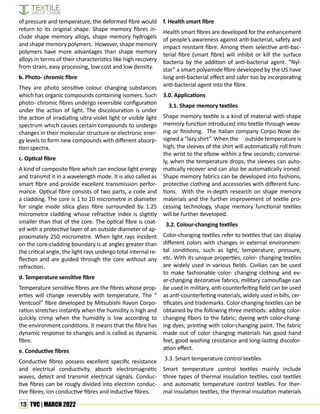 13 TVC | MARCH 2022
of pressure and temperature, the deformed fibre would
return to its original shape. Shape memory fibres in-
clude shape memory alloys, shape memory hydrogels
and shape memory polymers. However, shape memory
polymers have more advantages than shape memory
alloys in terms of their characteristics like high recovery
from strain, easy processing, low cost and low density.
b. Photo- chromic fibre
They are photo sensitive colour changing substances
which has organic compounds containing isomers. Such
photo- chromic fibres undergo reversible configuration
under the action of light. The discolouration is under
the action of irradiating ultra violet light or visible light
spectrum which causes certain compounds to undergo
changes in their molecular structure or electronic ener-
gy levels to form new compounds with different absorp-
tion spectra.
c. Optical fibre
A kind of composite fibre which can enclose light energy
and transmit it in a wavelength mode. It is also called as
smart fibre and provide excellent transmission perfor-
mance. Optical fibre consists of two parts, a code and
a cladding. The core is 1 to 10 micrometre in diameter
for single mode silica glass fibre surrounded by 1.25
micrometre cladding whose refractive index is slightly
smaller than that of the core. The optical fibre is coat-
ed with a protective layer of an outside diameter of ap-
proximately 250 micrometre. When light rays incident
on the core-cladding boundary is at angles greater than
the critical angle, the light rays undergo total internal re-
flection and are guided through the core without any
refraction.
d. Temperature sensitive fibre
Temperature sensitive fibres are the fibres whose prop-
erties will change reversibly with temperature. The “
Ventcool” fibre developed by Mitsubishi Rayon Corpo-
ration stretches instantly when the humidity is high and
quickly crimp when the humidity is low according to
the environment conditions. It means that the fibre has
dynamic response to changes and is called as dynamic
fibre.
e. Conductive fibres
Conductive fibres possess excellent specific resistance
and electrical conductivity, absorb electromagnetic
waves, detect and transmit electrical signals. Conduc-
tive fibres can be rougly divided into electron conduc-
tive fibres, ion conductive fibres and inductive fibres.
f. Health smart fibre
Health smart fibres are developed for the enhancement
of people’s awareness against anti-bacterial, safety and
impact resistant fibre. Among them selective anti-bac-
terial fibre (smart fibre) will inhibit or kill the surface
bacteria by the addition of anti-bacterial agent. “Nyl-
star” a smart polyamide fibre developed by the US have
long anti-bacterial effect and safer too by incorporating
anti-bacterial agent into the fibre.
3.0. Applications
3.1. Shape memory textiles
Shape memory textile is a kind of material with shape
memory function introduced into textile through weav-
ing or finishing. The Italian company Corpo Nove de-
signed a “lazy shirt”. When the outside temperature is
high, the sleeves of the shirt will automatically roll from
the wrist to the elbow within a few seconds; converse-
ly, when the temperature drops, the sleeves can auto-
matically recover and can also be automatically ironed.
Shape memory fabrics can be developed into fashions,
protective clothing and accessories with different func-
tions. With the in-depth research on shape memory
materials and the further improvement of textile pro-
cessing technology, shape memory functional textiles
will be further developed.
3.2. Colour-changing textiles
Color-changing textiles refer to textiles that can display
different colors with changes in external environmen-
tal conditions, such as light, temperature, pressure,
etc. With its unique properties, color- changing textiles
are widely used in various fields. Civilian can be used
to make fashionable color- changing clothing and ev-
er-changing decorative fabrics, military camouflage can
be used in military, anti-counterfeiting field can be used
as anti-counterfeiting materials, widely used in bills, cer-
tificates and trademarks. Color-changing textiles can be
obtained by the following three methods: adding color-
changing fibers to the fabric; dyeing with color-chang-
ing dyes; printing with color-changing paint. The fabric
made out of color changing materials has good hand
feel, good washing resistance and long-lasting discolor-
ation effect.
3.3. Smart temperature control textiles
Smart temperature control textiles mainly include
three types of thermal insulation textiles, cool textiles
and automatic temperature control textiles. For ther-
mal insulation textiles, the thermal insulation materials
 
