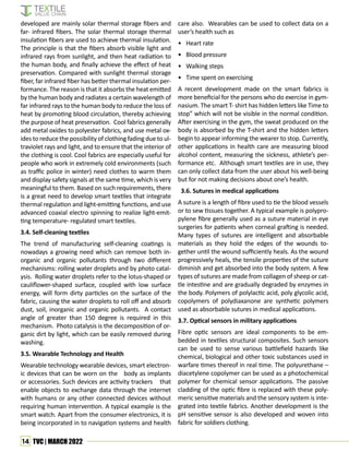 14 TVC | MARCH 2022
developed are mainly solar thermal storage fibers and
far- infrared fibers. The solar thermal storage thermal
insulation fibers are used to achieve thermal insulation.
The principle is that the fibers absorb visible light and
infrared rays from sunlight, and then heat radiation to
the human body, and finally achieve the effect of heat
preservation. Compared with sunlight thermal storage
fiber, far infrared fiber has better thermal insulation per-
formance. The reason is that it absorbs the heat emitted
by the human body and radiates a certain wavelength of
far infrared rays to the human body to reduce the loss of
heat by promoting blood circulation, thereby achieving
the purpose of heat preservation. Cool fabrics generally
add metal oxides to polyester fabrics, and use metal ox-
ides to reduce the possibility of clothing fading due to ul-
traviolet rays and light, and to ensure that the interior of
the clothing is cool. Cool fabrics are especially useful for
people who work in extremely cold environments (such
as traffic police in winter) need clothes to warm them
and display safety signals at the same time, which is very
meaningful to them. Based on such requirements, there
is a great need to develop smart textiles that integrate
thermal regulation and light-emitting functions, and use
advanced coaxial electro spinning to realize light-emit-
ting temperature- regulated smart textiles.
3.4. Self-cleaning textiles
The trend of manufacturing self-cleaning coatings is
nowadays a growing need which can remove both in-
organic and organic pollutants through two different
mechanisms: rolling water droplets and by photo catal-
ysis. Rolling water droplets refer to the lotus-shaped or
cauliflower-shaped surface, coupled with low surface
energy, will form dirty particles on the surface of the
fabric, causing the water droplets to roll off and absorb
dust, soil, inorganic and organic pollutants. A contact
angle of greater than 150 degree is required in this
mechanism. Photo catalysis is the decomposition of or-
ganic dirt by light, which can be easily removed during
washing.
3.5. Wearable Technology and Health
Wearable technology wearable devices, smart electron-
ic devices that can be worn on the body as implants
or accessories. Such devices are activity trackers that
enable objects to exchange data through the internet
with humans or any other connected devices without
requiring human intervention. A typical example is the
smart watch. Apart from the consumer electronics, it is
being incorporated in to navigation systems and health
care also. Wearables can be used to collect data on a
user’s health such as
• Heart rate
• Blood pressure
• Walking steps
• Time spent on exercising
A recent development made on the smart fabrics is
more beneficial for the persons who do exercise in gym-
nasium. The smart T- shirt has hidden letters like Time to
stop” which will not be visible in the normal condition.
After exercising in the gym, the sweat produced on the
body is absorbed by the T-shirt and the hidden letters
begin to appear informing the wearer to stop. Currently,
other applications in health care are measuring blood
alcohol content, measuring the sickness, athlete’s per-
formance etc. Although smart textiles are in use, they
can only collect data from the user about his well-being
but for not making decisions about one’s health.
3.6. Sutures in medical applications
A suture is a length of fibre used to tie the blood vessels
or to sew tissues together. A typical example is polypro-
pylene fibre generally used as a suture material in eye
surgeries for patients when corneal grafting is needed.
Many types of sutures are intelligent and absorbable
materials as they hold the edges of the wounds to-
gether until the wound sufficiently heals. As the wound
progressively heals, the tensile properties of the suture
diminish and get absorbed into the body system. A few
types of sutures are made from collagen of sheep or cat-
tle intestine and are gradually degraded by enzymes in
the body. Polymers of polylactic acid, poly glycolic acid,
copolymers of polydiaxanone are synthetic polymers
used as absorbable sutures in medical applications.
3.7. Optical sensors in military applications
Fibre optic sensors are ideal components to be em-
bedded in textiles structural composites. Such sensors
can be used to sense various battlefield hazards like
chemical, biological and other toxic substances used in
warfare times thereof in real time. The polyurethane –
diacetylene copolymer can be used as a photochemical
polymer for chemical sensor applications. The passive
cladding of the optic fibre is replaced with these poly-
meric sensitive materials and the sensory system is inte-
grated into textile fabrics. Another development is the
pH sensitive sensor is also developed and woven into
fabric for soldiers clothing.
 