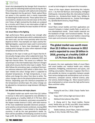 15 TVC | MARCH 2022
Smart shirt developed by the Georgia Tech University is
quite useful for detecting bullet wounds during the war.
It functions like a computer with optical and conductive
fibres integrated into the garment. Plastic optical fibres
are woven in the seamless shirt is mainly responsible
for detecting the bullet wounds. These optical wires are
connected to a diode at one end and a laser at the other
end. Pulses of light received by the diode are analyzed
by a circuitry and if there is any interruption of light to
the diode helps to identify the exact location of the bul-
let in the body.
3.8. Smart fibres in fire fighting
High performance fibres generally lose strength after
exposed to high temperatures which undetected and in
the worst case, can tear more precisely when the lives
depend on them. Few examples are ropes used by fire-
fighting brigades, suspension ropes used in construction
sites. Researchers in Swiss have developed a special
coating which changes its colour when exposed to high
temperatures by friction or fire.
Coatings on the rope is made up of 3 layers that the fi-
bre actually changes colour when subjected to heat. The
first layer (base) is silver coated on polyester (PET) and
high tech Vectran fibres. This serves as a reflector. The
second layer is the intermediate layer, titanium-nitrogen
oxide which ensures that the silver layer is stable. There-
after follows the amorphous layer, a coating of Germani-
um antimony tellenium (GST) which is 20nm thick. This
layer initiates the colour change when is subjected to
elevated temperatures. At high temperatures, it crys-
tallizes and change the colour from blue to white. The
colour change is due to the physical phenomenon inter-
ference. Depending upon the chemical composition of
the temperature sensitive layer, this colour change can
be adjusted to a temperature range between 100 deg to
400 deg.
3.9. Market Overview and major players
The global market was worth more than $2.5 billion
in revenue in 2012 and is expected to cross $8 billion in
2018, growing at a healthy CAGR of 17.7% from 2013
to 2018. In terms of products, wrist-wear accounted for
the largest market revenue in 2012, with total revenue
of the most established wearable electronic products -
wrist-watches and wrist-bands combined, crossing $850
million. Smart textiles is now limited in the developed
countries. It will be the next generation’s textile. So,
there will be possibility of developing countries to earn
huge profit. But they need more research and funding
as well as technologies to implement this innovation.
Some of the major players dominating this industry
are E. I. Du Pont De Nemours and Company, Intelligent
Clothing Ltd., Interactive Wear AG, International Fashion
Machines Inc., Kimberly-Clark Health Care, Milliken &
Company, Noble Biomaterials Inc., Outlast Technologies
Inc, QinetiQ North America, Royal Philips.
4.0. Conclusion
Smart fibers /smart textiles and their applications are
research hotspots in today’s textile field, as well as fu-
ture development trends. Smart textile materials are
the backbone of high- tech functional textiles. The ap-
plication of smart fibers and smart textiles is becoming
more open and consumer acceptance is increasing.
The global market was worth more
than $2.5 billion in revenue in 2012
and is expected to cross $8 billion in
2018, growing at a healthy CAGR of
17.7% from 2013 to 2018.
At present, the main application fields of smart fibers
and smart textiles are: medical health care, military
protection, firefighting, entertainment and sports, and
clothing consumption. Moreover, it appears that this is
only possible by intense co-operation between people
from various backgrounds and disciplines such as micro-
electronics, computer science, material science, poly-
mer science, biotechnology, etc. More research work is
also emphasized on certain areas like high performance
fibres and their utility.
References
1. Huang M and Chu J 2018 J.Tianjin Textile Tech-
nology 6 43-6
2. Yang L 2017 J.China High-tech Zone 5 60-1
3. Melliand International, May 2021.
4. X. Zhang and X. Tao, Smart textiles: Passive
smart, Textile Asia, pp. 45-49, June 2001, Smart textiles:
Very Smart, Textile Asia, pp. 35-37, August 2001.
5. Textile institute, Smart Fibers, Fabrics and Cloth-
ing (Tao, X. Ed.), Florida: CRC Press, 2001.
 