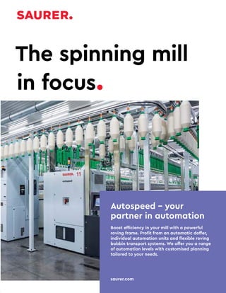 16 TVC | MARCH 2022
Autospeed – your
partner in automation
Boost efficiency in your mill with a powerful
roving frame. Profit from an automatic doffer,
individual automation units and flexible roving
bobbin transport systems. We offer you a range
of automation levels with customised planning
tailored to your needs.
saurer.com
The spinning mill
in focus.
 