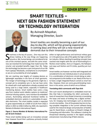 17 TVC | MARCH 2022
Cover story
By Avinash Mayekar,
Managing Director, Suvin
Smart textiles are steadily becoming a part of our
day-to-day life, which will be growing exponentially
in coming days and they will set a new record of
demands due to their innovative concepts
Smart Textiles –
Next Gen Fashion Statement
or Technology Integration
S
martness is the key of success… One may coin this
phrase looking at the way things are happening
around us. We, human beings, are considered to be
one of the smartest species, and with the same smart-
ness we invented the technology that made human life
smarter and provided benefits larger than life. Today
this technology has become a part and parcel of our life
from Laptops/ Macbooks, smartphones to smartwatch-
es we are surrounded by all smart gadgets.
We are reaching new heights of merging devices as
lightweight wearables in the form of smart garments.
The merger of technology to the garments might be a
concept yet to completely sync in, but we have come
far ahead with small applications already accepted and
being used to a large extent, especially in healthcare
monitoring devices. Smart textiles have come a long
way from medical assist robotics systems to medicine/
chemical infusing systems, nano monitors & embedded
sensors, illuminating advanced functional textiles to
embedded electronic systems in automobiles & wear-
able electronics. The smart textiles market is expected
to grow exponentially at a CAGR of 23.2% from US$2.3
billion in 2021 to US$6.5 billion by 2026. (As reported in
Markets & Markets International Paper)
Figure 1: Source Markets & Markets International Pa-
per & Suvin Analysis
These smart textiles being such an innovative concept
have however found their usefulness primarily limited
either to high-performance and technical military gear
or in the glamorous side of the globe the high-end fash-
ion industry. Where dazzling & sparkling concepts have
reached new heights with the use of illuminating & re-
flective smart textiles. And as it happens, the followers
just copy such fashion and if it clicks, quantity just mul-
tiplies.
Smart textiles are however not that well-integrated and
considered to be one individual piece in actual practice.
It is a combination of electronic circuits being an exter-
nal component to the textiles in use. Need of the hour is
to have a single integrated feature coined as smart tex-
tiles. However, there are some ground-breaking inven-
tions in this sector, some of which are as follows:
Translating stitch commands with Topo Knit
One such recent development is embedded smart tex-
tiles that help in translating the stitch commands. A
team of researchers from Drexel University is translating
the loops and twists of knitting into a digital architec-
ture, for merging new technologies such as electronic
circuits into textiles. One of the greatest barriers to hav-
ing complete integration is the current software being
used for the industrial design and production of textiles
says Dr. David Breen, a professor at Drexel’s College of
Computing and Informatics. This software is lacking the
thread-level detailing essential in the digital sampling
and precision manufacturing of fabric devices.
 