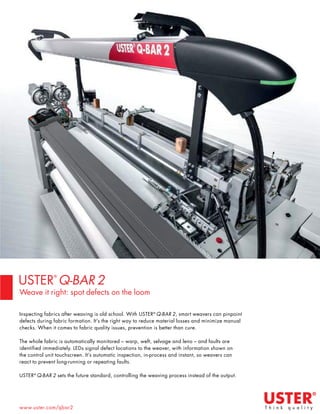 19 TVC | MARCH 2022
www.uster.com/qbar2
Inspecting fabrics after weaving is old school. With USTER®
Q-BAR 2, smart weavers can pinpoint
defects during fabric formation. It’s the right way to reduce material losses and minimize manual
checks. When it comes to fabric quality issues, prevention is better than cure.
The whole fabric is automatically monitored – warp, weft, selvage and leno – and faults are
identified immediately. LEDs signal defect locations to the weaver, with information shown on
the control unit touchscreen. It’s automatic inspection, in-process and instant, so weavers can
react to prevent long-running or repeating faults.
USTER®
Q-BAR 2 sets the future standard, controlling the weaving process instead of the output.
USTER
®
Q-BAR 2
Weave it right: spot defects on the loom
 