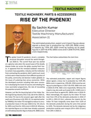 20 TVC | MARCH 2022
Textile Machinery
By Sachin Kumar
Executive Director
Textile Machinery Manufacturers’
Association (I)
The estimated production, export and import figures above
The estimated production, export and import figures above
signals a sharp rise in production by +52% (RS. 8056 crore),
signals a sharp rise in production by +52% (RS. 8056 crore),
in exports by +70% (RS. 5250 crore) by scaling up its peak
in exports by +70% (RS. 5250 crore) by scaling up its peak
figures in 2017-18 of RS. 6900 crore and in 2018-19 of RS. 3665
figures in 2017-18 of RS. 6900 crore and in 2018-19 of RS. 3665
crore respectively.
crore respectively.
Textile Machinery, Parts & Accessories
Rise of the Phoenix!
T
he global Covid-19 pandemic struck a complete
structural disruption around the world through-
out 2020-21. The current fiscal year too started
on a gloomy note when the second wave of the deadly
disease broke out across the globe causing fresh hav-
oc. It appeared that the renewed lockdown measures
to contain mass population, industry and the institution
from contracting the pandemic didn’t yield much result
as there were mixed reactions from different quarters of
the polity, community and decision makers globally on
the issues of sustaining lives versus economies. While
the developed countries including India were success-
ful in developing the Covid-19 vaccine and initiating the
mass vaccination programmes, the rate of inoculating
the populace proved insufficient.
However, just like the bouncing back of the Indian Tex-
tile Engineering Industry (TEI) in Q3, Q4 of the 2020-21,
the Indian TEI rose to the occasion again right after the
wash-out of business in Q1 2021-22. As reported earlier
by TMMA(I), the Indian TEI managed to reduce its annu-
al production losses in the year 2020-21 by -5% only to
Rs. 5093 crore from Rs. 5355 crore in 2019-20. Whereas,
the reported figures as on date have already surpassed
an estimated production figure of about Rs. 8000 crores.
The chart below substantiates the claim here.
The estimated production, export and import figures
above signals a sharp rise in production by +52% (RS.
8056 crore), in exports by +70% (RS. 5250 crore) by scal-
ing up its peak figures in 2017-18 of RS. 6900 crore and
in 2018-19 of RS. 3665 crore respectively. Whereas the
imports may also scale up its peak to RS. 11500 crore in
the current fiscal as against RS. 10834 crore in 2018-19.
Most interestingly, the exports by the Indian TEI have
risen from 37% of the domestic production in 2016-17
to 65% in 2021-22 (Est.), whereas the imports by the
Indian TEI have marginally come down from 152% of
the domestic production during the same time period
to 143%. The domestic demand met by the indigenous
production could be seen rising to 22% in 2021-22 (est.)
from 20% in 2020-21.
 