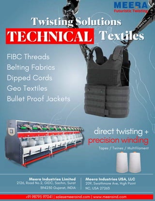 23 TVC | MARCH 2022
Futuristic Twisting
Futuristic Twisting
Twisting Solutions
Twisting Solutions
Textiles
Textiles
FIBC Threads
Belting Fabrics
Dipped Cords
Geo Textiles
Bullet Proof Jackets
direct twisting +
precision winding
Tapes / Twines / Multifilament
Meera Industries USA, LLC
209, Swathmore Ave, High Point
NC, USA 27263
Meera Industries Limited
2126, Road No.2, GIDC, Sachin, Surat
394230 Gujarat, INDIA
+91 98795 97041 | sales@meeraind.com | www.meeraind.com
 
