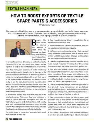 24 TVC | MARCH 2022
B
asant Fib-
ertek started
its journey
into exports in
1998. While the
journey has been
long and challeng-
ing, it’s been high-
ly rewarding both
in terms of experience & learning as well as financially.
Currently, 50% of our sales comes from exports and we
export to all parts of the world and to over 40 countries.
India has many good suppliers of textile machinery
spares and accessories though most of them are in the
small-scale sector. While many of them are quite inno-
vative, not many have not been able to sell their wares
in the export market successfully. It is hazardous and
costly, to say the least, to venture into export markets
without first strengthening your base. Hence, before we
take a deep dive into the subject of boosting exports,
let’s first look into the shortcomings of many parts and
accessories manufacturers.
As mentioned earlier, most manufacturers are in the
small-scale sector. This means they have imitations in
terms of capital resources, managerial resources, in-
frastructure, systems and strategic focus. But usually,
what such companies lack in resources, they can make
up with their entrepreneurial resourcefulness, provided
they have the ambition to grow fast and globally.
The main issues or constraints associated with small
manufacturers in India are:
The rewards of building a strong export market are multifold – you build better systems
and competencies in terms of production, marketing, design, commercial handling,
affirms Kishore Khaitan, Managing Director of Basant Fibertek.
How to Boost Exports of Textile
Spare Parts & Accessories
TVC Editorial Team
1) Poor record in timely delivery – usually they fail to
deliver within committed time
2) Inconsistent quality – from batch to batch, they are
not able to maintain consistent quality
3) Inefficient process of manufacturing – their manufac-
turing processes usually involve a lot of manual labour
activity and little automation. Wastage and rejections
are also likely to be higher than desired.
4) Lack of strong brand image – small companies do not
invest enough resources in building their brand image
through their logo, packaging, promotion, website etc.
5) Poor after-sales service – many small companies do
not focus on after-sales service, especially in case of cus-
tomer complaints. Trying to pass on the blame on the
customer may save them from the cost of replacement
or rectification but it results in losing not only the cus-
tomer but also in creating a reputation.
6) Lack of in-depth knowledge about the application of
their product – many manufacturers are good at cop-
ying the original product and producing the imitations
cheaply. As a consequence, when their customer faces a
problem, they have no clue how to solve it.
7) Over commitment – during the sales process, small
producers tend to over-commit about the life and per-
formance of their product without having tested and
proven their claims. As a result, when they cannot live
up to their commitment, they tend to lose the trust of
their customer very fast.
8) Price based competition – small suppliers mostly try
to sell their products by offering an attractive discount
Textile Machinery
 