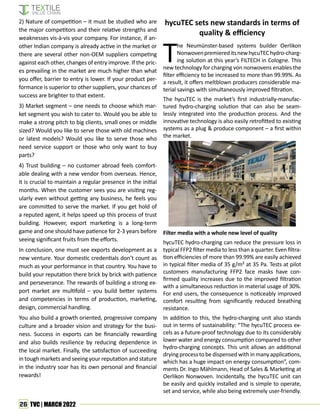 26 TVC | MARCH 2022
T
he Neumünster-based systems builder Oerlikon
NonwovenpremiereditsnewhycuTEChydro-charg-
ing solution at this year’s FILTECH in Cologne. This
new technology for charging von nonwovens enables the
filter efficiency to be increased to more than 99.99%. As
a result, it offers meltblown producers considerable ma-
terial savings with simultaneously improved filtration.
The hycuTEC is the market’s first industrially-manufac-
tured hydro-charging solution that can also be seam-
lessly integrated into the production process. And the
innovative technology is also easily retrofitted to existing
systems as a plug & produce component – a first within
the market.
hycuTEC sets new standards in terms of
quality & efficiency
2) Nature of competition – it must be studied who are
the major competitors and their relative strengths and
weaknesses vis-à-vis your company. For instance, if an-
other Indian company is already active in the market or
there are several other non-OEM suppliers competing
against each other, changes of entry improve. If the pric-
es prevailing in the market are much higher than what
you offer, barrier to entry is lower. If your product per-
formance is superior to other suppliers, your chances of
success are brighter to that extent.
3) Market segment – one needs to choose which mar-
ket segment you wish to cater to. Would you be able to
make a strong pitch to big clients, small ones or middle
sized? Would you like to serve those with old machines
or latest models? Would you like to serve those who
need service support or those who only want to buy
parts?
4) Trust building – no customer abroad feels comfort-
able dealing with a new vendor from overseas. Hence,
it is crucial to maintain a regular presence in the initial
months. When the customer sees you are visiting reg-
ularly even without getting any business, he feels you
are committed to serve the market. If you get hold of
a reputed agent, it helps speed up this process of trust
building. However, export marketing is a long-term
game and one should have patience for 2-3 years before
seeing significant fruits from the efforts.
In conclusion, one must see exports development as a
new venture. Your domestic credentials don’t count as
much as your performance in that country. You have to
build your reputation there brick by brick with patience
and perseverance. The rewards of building a strong ex-
port market are multifold – you build better systems
and competencies in terms of production, marketing,
design, commercial handling.
You also build a growth oriented, progressive company
culture and a broader vision and strategy for the busi-
ness. Success in exports can be financially rewarding
and also builds resilience by reducing dependence in
the local market. Finally, the satisfaction of succeeding
in tough markets and seeing your reputation and stature
in the industry soar has its own personal and financial
rewards!
Filter media with a whole new level of quality
hycuTEC hydro-charging can reduce the pressure loss in
typical FFP2 filter media to less than a quarter. Even filtra-
tion efficiencies of more than 99.99% are easily achieved
in typical filter media of 35 g/m² at 35 Pa. Tests at pilot
customers manufacturing FFP2 face masks have con-
firmed quality increases due to the improved filtration
with a simultaneous reduction in material usage of 30%.
For end users, the consequence is noticeably improved
comfort resulting from significantly reduced breathing
resistance.
In addition to this, the hydro-charging unit also stands
out in terms of sustainability: “The hycuTEC process ex-
cels as a future-proof technology due to its considerably
lower water and energy consumption compared to other
hydro-charging concepts. This unit allows an additional
drying process to be dispensed with in many applications,
which has a huge impact on energy consumption”, com-
ments Dr. Ingo Mählmann, Head of Sales & Marketing at
Oerlikon Nonwoven. Incidentally, the hycuTEC unit can
be easily and quickly installed and is simple to operate,
set and service, while also being extremely user-friendly.
 