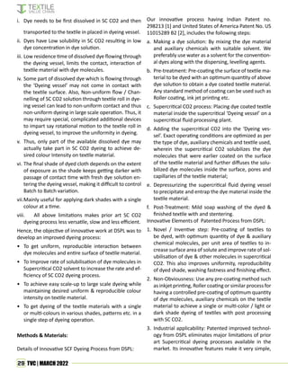 29 TVC | MARCH 2022
i. Dye needs to be first dissolved in SC CO2 and then
transported to the textile in placed in dyeing vessel.
ii. Dyes have Low solubility in SC CO2 resulting in low
dye concentration in dye solution.
iii. Low residence time of dissolved dye flowing through
the dyeing vessel, limits the contact, interaction of
textile material with dye molecules.
iv. Some part of dissolved dye which is flowing through
the ‘Dyeing vessel’ may not come in contact with
the textile surface. Also, Non-uniform flow / Chan-
nelling of SC CO2 solution through textile roll in dye-
ing vessel can lead to non-uniform contact and thus
non-uniform dyeing in large scale operation. Thus, it
may require special, complicated additional devices
to impart say rotational motion to the textile roll in
dyeing vessel, to improve the uniformity in dyeing.
v. Thus, only part of the available dissolved dye may
actually take part in SC CO2 dyeing to achieve de-
sired colour Intensity on textile material.
vi. The final shade of dyed cloth depends on the extent
of exposure as the shade keeps getting darker with
passage of contact time with fresh dye solution en-
tering the dyeing vessel, making it difficult to control
Batch to Batch variation.
vii.Mainly useful for applying dark shades with a single
colour at a time.
viii. All above limitations makes prior art SC CO2
dyeing process less versatile, slow and less efficient.
Hence, the objective of innovative work at DSPL was to
develop an improved dyeing process:
• To get uniform, reproducible interaction between
dye molecules and entire surface of textile material.
• To Improve rate of solubilisation of dye molecules in
Supercritical CO2 solvent to increase the rate and ef-
ficiency of SC CO2 dyeing process.
• To achieve easy scale-up to large scale dyeing while
maintaining desired uniform & reproducible colour
intensity on textile material.
• To get dyeing of the textile materials with a single
or multi-colours in various shades, patterns etc. in a
single step of dyeing operation.
Methods & Materials:
Details of Innovative SCF Dyeing Process from DSPL:
Our innovative process having Indian Patent no.
298213 [1] and United States of America Patent No. US
11015289 B2 [2], includes the following steps:
a. Making a dye solution: By mixing the dye material
and auxiliary chemicals with suitable solvent. We
preferably use water as a solvent for the convention-
al dyes along with the dispersing, levelling agents.
b. Pre-treatment: Pre-coating the surface of textile ma-
terial to be dyed with an optimum quantity of above
dye solution to obtain a dye coated textile material.
Any standard method of coating can be used such as
Roller coating, ink jet printing etc.
c. Supercritical CO2 process: Placing dye coated textile
material inside the supercritical ‘Dyeing vessel’ on a
supercritical fluid processing plant.
d. Adding the supercritical CO2 into the ‘Dyeing ves-
sel’. Exact operating conditions are optimized as per
the type of dye, auxiliary chemicals and textile used,
wherein the supercritical CO2 solubilizes the dye
molecules that were earlier coated on the surface
of the textile material and further diffuses the solu-
bilized dye molecules inside the surface, pores and
capillaries of the textile material;
e. Depressurizing the supercritical fluid dyeing vessel
to precipitate and entrap the dye material inside the
textile material.
f. Post-Treatment: Mild soap washing of the dyed &
finished textile with and stentering.
Innovative Elements of Patented Process from DSPL:
1. Novel / Inventive step: Pre-coating of textiles to
be dyed, with optimum quantity of dye & auxiliary
chemical molecules, per unit area of textiles to in-
crease surface area of solute and improve rate of sol-
ubilisation of dye & other molecules in supercritical
CO2. This also improves uniformity, reproducibility
of dyed shade, washing fastness and finishing effect.
2. Non-Obviousness: Use any pre-coating method such
as inkjet printing, Roller coating or similar process for
having a controlled pre-coating of optimum quantity
of dye molecules, auxiliary chemicals on the textile
material to achieve a single or multi-color / light or
dark shade dyeing of textiles with post processing
with SC CO2.
3. Industrial applicability: Patented improved technol-
ogy from DSPL eliminates major limitations of prior
art Supercritical dyeing processes available in the
market. Its innovative features make it very simple,
 