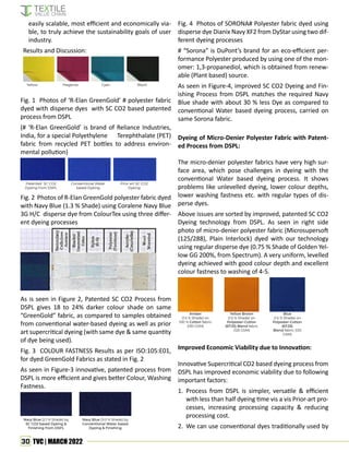 30 TVC | MARCH 2022
easily scalable, most efficient and economically via-
ble, to truly achieve the sustainability goals of user
industry.
Results and Discussion:
Yellow Magenta Cyan Black
Fig. 1 Photos of ‘R-Elan GreenGold’ # polyester fabric
dyed with disperse dyes with SC CO2 based patented
process from DSPL
(# ‘R-Elan GreenGold’ is brand of Reliance Industries,
India, for a special Polyethylene Terephthalate (PET)
fabric from recycled PET bottles to address environ-
mental pollution)
Patented SC CO2
Dyeing from DSPL
Conventional Water
based Dyeing
Prior art SC CO2
Dyeing
Fig. 2 Photos of R-Elan GreenGold polyester fabric dyed
with Navy Blue (1.3 % Shade) using Coralene Navy Blue
3G H/C disperse dye from ColourTex using three differ-
ent dyeing processes
As is seen in Figure 2, Patented SC CO2 Process from
DSPL gives 18 to 24% darker colour shade on same
“GreenGold” fabric, as compared to samples obtained
from conventional water-based dyeing as well as prior
art supercritical dyeing (with same dye & same quantity
of dye being used).
Fig. 3 COLOUR FASTNESS Results as per ISO:105:E01,
for dyed GreenGold Fabrics as stated in Fig. 2
As seen in Figure-3 innovative, patented process from
DSPL is more efficient and gives better Colour, Washing
Fastness.
Navy Blue (2.1 % Shade) by
SC CO2 based Dyeing &
Finishing from DSPL
Navy Blue (3.0 % Shade) by
Conventional Water based
Dyeing & Finishing
Fig. 4 Photos of SORONA# Polyester fabric dyed using
disperse dye Dianix Navy XF2 from DyStar using two dif-
ferent dyeing processes
# “Sorona” is DuPont’s brand for an eco-efficient per-
formance Polyester produced by using one of the mon-
omer: 1,3-propanediol, which is obtained from renew-
able (Plant based) source.
As seen in Figure-4, improved SC CO2 Dyeing and Fin-
ishing Process from DSPL matches the required Navy
Blue shade with about 30 % less Dye as compared to
conventional Water based dyeing process, carried on
same Sorona fabric.
Dyeing of Micro-Denier Polyester Fabric with Patent-
ed Process from DSPL:
The micro-denier polyester fabrics have very high sur-
face area, which pose challenges in dyeing with the
conventional Water based dyeing process. It shows
problems like unlevelled dyeing, lower colour depths,
lower washing fastness etc. with regular types of dis-
perse dyes.
Above issues are sorted by improved, patented SC CO2
Dyeing technology from DSPL. As seen in right side
photo of micro-denier polyester fabric (Microsupersoft
(125/288), Plain Interlock) dyed with our technology
using regular disperse dye (0.75 % Shade of Golden Yel-
low GG 200%, from Spectrum). A very uniform, levelled
dyeing achieved with good colour depth and excellent
colour fastness to washing of 4-5.
Amber
(1.5 % Shade) on
100 % Cotton fabric
(130 GSM)
Yellow Brown
(1.5 % Shade) on
Polyester-Cotton
(67:33) Blend fabric
(125 GSM)
Blue
(1.5 % Shade) on
Polyester-Cotton
(67:33)
Blend fabric (125
GSM)
Improved Economic Viability due to Innovation:
Innovative Supercritical CO2 based dyeing process from
DSPL has improved economic viability due to following
important factors:
1. Process from DSPL is simpler, versatile & efficient
with less than half dyeing time vis a vis Prior-art pro-
cesses, increasing processing capacity & reducing
processing cost.
2. We can use conventional dyes traditionally used by
 