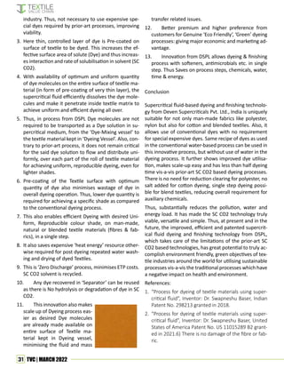 31 TVC | MARCH 2022
industry. Thus, not necessary to use expensive spe-
cial dyes required by prior-art processes, improving
viability.
3. Here thin, controlled layer of dye is Pre-coated on
surface of textile to be dyed. This increases the ef-
fective surface area of solute (Dye) and thus increas-
es interaction and rate of solubilisation in solvent (SC
CO2).
4. With availability of optimum and uniform quantity
of dye molecules on the entire surface of textile ma-
terial (in form of pre-coating of very thin layer), the
supercritical fluid efficiently dissolves the dye mole-
cules and make it penetrate inside textile matrix to
achieve uniform and efficient dyeing all over.
5. Thus, in process from DSPL Dye molecules are not
required to be transported as a Dye solution in su-
percritical medium, from the ‘Dye-Mixing vessel’ to
the textile material kept in ‘Dyeing Vessel’. Also, con-
trary to prior-art process, it does not remain critical
for the said dye solution to flow and distribute uni-
formly, over each part of the roll of textile material
for achieving uniform, reproducible dyeing, even for
lighter shades.
6. Pre-coating of the Textile surface with optimum
quantity of dye also minimises wastage of dye in
overall dyeing operation. Thus, lower dye quantity is
required for achieving a specific shade as compared
to the conventional dyeing process.
7. This also enables efficient Dyeing with desired Uni-
form, Reproducible colour shade, on man-made,
natural or blended textile materials (fibres & fab-
rics), in a single step.
8. It also saves expensive ‘heat energy’ resource other-
wise required for post dyeing repeated water wash-
ing and drying of dyed Textiles.
9. This is ‘Zero Discharge’ process, minimises ETP costs.
SC CO2 solvent is recycled.
10. Any dye recovered in ‘Separator’ can be reused
as there is No hydrolysis or degradation of dye in SC
CO2.
11. This innovation also makes
scale up of Dyeing process eas-
ier as desired Dye molecules
are already made available on
entire surface of Textile ma-
terial kept in Dyeing vessel,
minimising the fluid and mass
transfer related issues.
12. Better premium and higher preference from
customers for Genuine ‘Eco Friendly’, ‘Green’ dyeing
processes: giving major economic and marketing ad-
vantage.
13. Innovation from DSPL allows dyeing & finishing
process with softeners, antimicrobials etc. in single
step. Thus Saves on process steps, chemicals, water,
time & energy.
Conclusion
Supercritical fluid-based dyeing and finishing technolo-
gy from Deven Supercriticals Pvt. Ltd., India is uniquely
suitable for not only man-made fabrics like polyester,
nylon but also for cotton and blended textiles. Also, it
allows use of conventional dyes with no requirement
for special expensive dyes. Same recipe of dyes as used
in the conventional water-based process can be used in
this innovative process, but without use of water in the
dyeing process. It further shows improved dye utilisa-
tion, makes scale-up easy and has less than half dyeing
time vis-a-vis prior-art SC CO2 based dyeing processes.
There is no need for reduction clearing for polyester, no
salt added for cotton dyeing, single step dyeing possi-
ble for blend textiles, reducing overall requirement for
auxiliary chemicals.
Thus, substantially reduces the pollution, water and
energy load. It has made the SC CO2 technology truly
viable, versatile and simple. Thus, at present and in the
future, the improved, efficient and patented supercrit-
ical fluid dyeing and finishing technology from DSPL,
which takes care of the limitations of the prior-art SC
CO2 based technologies, has great potential to truly ac-
complish environment friendly, green objectives of tex-
tile industries around the world for utilising sustainable
processes vis-a-vis the traditional processes which have
a negative impact on health and environment.
References:
1. “Process for dyeing of textile materials using super-
critical fluid”, Inventor: Dr. Swapneshu Baser, Indian
Patent No. 298213 granted in 2018.
2. “Process for dyeing of textile materials using super-
critical fluid”, Inventor: Dr. Swapneshu Baser, United
States of America Patent No. US 11015289 B2 grant-
ed in 2021.6) There is no damage of the fibre or fab-
ric.
 
