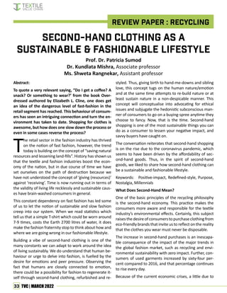 33 TVC | MARCH 2022
REVIEW PAPER : RECYCLING
Second-Hand Clothing as a
Sustainable & Fashionable Lifestyle
Abstract:
To quote a very relevant saying, “Do I get a coffee? A
snack? Or something to wear?’ from the book Over-
dressed authored by Elizabeth L. Cline, one does get
an idea of the dangerous level of fast-fashion in the
retail segment has reached. This behaviour of consum-
ers has seen an intriguing connection and turn the en-
vironment has taken to date. Shopping for clothes is
awesome, but how does one slow down the process or
even in some cases reverse the process?
T
he retail sector in the fashion industry has thrived
on the notion of fast fashion, however, the trend
today is building on the concept of “saving natural
resources and lessening land-fills”. History has shown us
that the textile and fashion industries boost the econ-
omy of the nation, but in due course of time we have
set ourselves on the path of destruction because we
have not understood the concept of ‘giving (resources)’
against ‘receiving’. Time is now running out in terms of
the validity of living life recklessly and sustainable caus-
es have brain-washed consumers in general.
This constant dependency on fast fashion has led some
of us to let the notion of sustainable and slow fashion
creep into our system. When we read statistics which
tell us that a simple T-shirt which could be worn around
7-9 times, costs the Earth 2700 litres of water, it does
make the fashion fraternity stop to think about how and
where we are going wrong in our fashionable lifestyle.
Building a vibe of second-hand clothing is one of the
many constants we can adapt to work around the idea
of living sustainably. We do understand that human be-
haviour or urge to delve into fashion, is fuelled by the
desire for emotions and peer pressure. Observing the
fact that humans are closely connected to emotion,
there could be a possibility for fashion to regenerate it-
self through second-hand clothing, refurbished and re-
Prof. Dr. Patricia Sumod
Dr. Kundlata Mishra, Associate professor
Ms. Shweta Rangnekar, Assistant professor
styled. Thus, giving birth to hand-me-downs and sibling
love, this concept tugs on the human nature/emotion
and at the same time attempts to re-build nature or at
least sustain nature in a non-despicable manner. This
concept will conceptualise into advocating for ethical
issues and subjugate the hedonistic subconscious man-
ner of consumers to go on a buying-spree anytime they
choose to fancy. Now, that is the time. Second-hand
shopping is one of the most sustainable things you can
do as a consumer to lessen your negative impact, and
savvy buyers have caught on.
The conversation reiterates that second-hand shopping
is on the rise due to the coronavirus pandemic, which
seems to have been driven by the affordability of sec-
ond-hand goods. Thus, in the spirit of second-hand
goods, we liked to share how second-hand clothing can
be a sustainable and fashionable lifestyle.
Keywords: Positive-impact, Redefined-style, Purpose,
Nostalgia, Millennials
What Does Second-Hand Mean?
One of the basic principles of the recycling philosophy
is the second-hand economy. This practice makes the
consumers more aware and responsible for the textile
industry’s environmental effects. Certainly, this subject
raises the desire of consumers to purchase clothing from
eco-friendly brands that invite us to reflect on the reality
that the clothes you wear must never be disposable.
The increase in second-hand purchases is an inescapa-
ble consequence of the impact of the major trends in
the global fashion market, such as recycling and envi-
ronmental sustainability with zero impact. Further, con-
sumers of used garments increased by sixty-four per-
cent compared to 2016, and that percentage continues
to rise every day.
Because of the current economic crises, a little due to
 