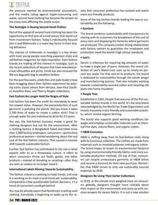 34 TVC | MARCH 2022
the pressure exerted by environmental associations,
and the media railing against hyper-consuming and
waste, second-hand clothing has become the answer to
the many evils afflicting the textile sector.
The Nostalgia in Buying Second-Hand Clothes
Part of the appeal of second-hand clothing has been the
opportunity to find one-of-a-kind pieces that stand out
from mainstream fashion. Today’s individuality-focused
Gen Z and Millennials is a major key factor in their buy-
ing behaviour.
The interest of millennials in nostalgia is a key driver,
with most young people searching paparazzi shots and
old fashion magazines for style inspiration. Even fashion
brands are trading off the interest in nostalgia, such as
the recent collections of Versace that have reworked ar-
chive silhouettes and prints. Fendi has also reissued the
90s era Baguette bag to excellent fanfare.
For the past few years, celebrities and style-leaders have
been bragging about their fashion experience by wear-
ing iconic classic pieces from Versace, Jean-Paul Gaulti-
er, Azzedine Alaia, and Thierry Mugler collections.
Fast Fashion No Longer Hold the Reigns of Style
Fast fashion has been the wrath for everybody to wear
the newest styles. However, the overproduction of such
garments is polluting the planet. Did you know it takes
2,700 litres of water to create a cotton shirt? That is
enough water for one individual to drink for 2.5 years.
You see, the fast-fashion business model is great for
clothing designers but not for the environment. After
a clothing factory in Bangladesh failed and killed more
than 1,000 factory employees, consumers—particularly
professional women—started wondering about the real
cost of the fast fashion industry. That caused a massive
shift towards sustainable fashion.
Further, fast fashion has contributed to the rise in what
experts refer to as a throwaway culture. It refers to
when consumers throw out foods, goods, and other
products—instead of donating or recycling—after they
are seen as useless or no longer need it.
International Labels Moving Towards Sustainability
The fashion industry is seeking to make trends, and now
it is working on its most crucial trend yet: sustainability.
Compared to a few questionable fashion decisions, it’s a
trend all consumers could get behind.
You may be already aware that Nordstrom is selling used
clothing. Everybody is beginning to wake up to the re-
ality that consumer preference has evolved and wants
more eco-friendly products.
Some of the top fashion brands leading the way in sus-
tainability are the following:
• Everlane
The brand combines sustainability with transparency by
sharing with its customers the breakdown of the cost of
every item and displaying the factories where garments
are produced. The company creates strong relationships
with factory owners to guarantee the employees and
production meet the brand’s high ethical standards.
• Levi’s
Denim is infamous for requiring big amounts of water
to make a single pair of jeans. However, the recent col-
lection of Levi’s Water<Less uses up to ninety-six per-
cent less water. For that and all its products, the brand
is dedicated to sustainability through the whole design
and manufacturing process. That also includes working
towards sustainability-sourced cotton and recycling old
jeans into home insulation.
• People Tree
Established in 1991, People Tree was one of the first sus-
tainable fashion brands in the world. It’s the only brand
acknowledged by the World Fair Trade Organization and
invests massively in eco-friendly and sustainable practic-
es, which involve organic farming.
The brand also supports good working conditions fair
wages and employs sustainable materials such as chem-
ical-free dyes, natural fibers, and organic cotton.
• H&M Conscious
H&M is shifting away from its fast-fashion roots along
with its Conscious collection. The clothes are made from
materials such as recycled polyester and organic cotton.
The brand hopes to lessen its environmental footprint
by using environmentally-friendly fabrics and more sus-
tainable production methods. On top of that, consum-
ers can recycle unnecessary garments at H&M stores
and receive a discount for their next purchase. Remem-
ber that H&M strives to only use sustainably sourced
materials by 2030.
Designers Re-Using Their Earlier Collections
In 2019, as the climate crisis weighed more on consum-
ers globally, designers thought more critically about
their impact on the environment and came up with cre-
ative answers for excess fabrics. It is not a new solution
 