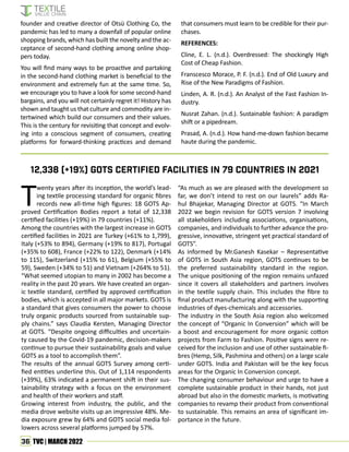 36 TVC | MARCH 2022
founder and creative director of Otsü Clothing Co, the
pandemic has led to many a downfall of popular online
shopping brands, which has built the novelty and the ac-
ceptance of second-hand clothing among online shop-
pers today.
You will find many ways to be proactive and partaking
in the second-hand clothing market is beneficial to the
environment and extremely fun at the same time. So,
we encourage you to have a look for some second-hand
bargains, and you will not certainly regret it! History has
shown and taught us that culture and commodity are in-
tertwined which build our consumers and their values.
This is the century for revisiting that concept and evolv-
ing into a conscious segment of consumers, creating
platforms for forward-thinking practices and demand
that consumers must learn to be credible for their pur-
chases.
REFERENCES:
Cline, E. L. (n.d.). Overdressed: The shockingly High
Cost of Cheap Fashion.
Franscesco Morace, P. F. (n.d.). End of Old Luxury and
Rise of the New Paradigms of Fashion.
Linden, A. R. (n.d.). An Analyst of the Fast Fashion In-
dustry.
Nusrat Zahan. (n.d.). Sustainable fashion: A paradigm
shift or a pipedream.
Prasad, A. (n.d.). How hand-me-down fashion became
haute during the pandemic.
Twenty years after its inception, the world’s lead-
ing textile processing standard for organic fibres
records new all-time high figures: 18 GOTS Ap-
proved Certification Bodies report a total of 12,338
certified facilities (+19%) in 79 countries (+11%).
Among the countries with the largest increase in GOTS
certified facilities in 2021 are Turkey (+61% to 1,799),
Italy (+53% to 894), Germany (+19% to 817), Portugal
(+35% to 608), France (+22% to 122), Denmark (+14%
to 115), Switzerland (+15% to 61), Belgium (+55% to
59), Sweden (+34% to 51) and Vietnam (+264% to 51).
“What seemed utopian to many in 2002 has become a
reality in the past 20 years. We have created an organ-
ic textile standard, certified by approved certification
bodies, which is accepted in all major markets. GOTS is
a standard that gives consumers the power to choose
truly organic products sourced from sustainable sup-
ply chains.” says Claudia Kersten, Managing Director
at GOTS. “Despite ongoing difficulties and uncertain-
ty caused by the Covid-19 pandemic, decision-makers
continue to pursue their sustainability goals and value
GOTS as a tool to accomplish them”.
The results of the annual GOTS Survey among certi-
fied entities underline this. Out of 1,114 respondents
(+39%), 63% indicated a permanent shift in their sus-
tainability strategy with a focus on the environment
and health of their workers and staff.
Growing interest from industry, the public, and the
media drove website visits up an impressive 48%. Me-
dia exposure grew by 64% and GOTS social media fol-
lowers across several platforms jumped by 57%.
“As much as we are pleased with the development so
far, we don’t intend to rest on our laurels” adds Ra-
hul Bhajekar, Managing Director at GOTS. “In March
2022 we begin revision for GOTS version 7 involving
all stakeholders including associations, organisations,
companies, and individuals to further advance the pro-
gressive, innovative, stringent yet practical standard of
GOTS”.
As informed by Mr.Ganesh Kasekar – Representative
of GOTS in South Asia region, GOTS continues to be
the preferred sustainability standard in the region.
The unique positioning of the region remains unfazed
since it covers all stakeholders and partners involves
in the textile supply chain. This includes the fibre to
final product manufacturing along with the supporting
industries of dyes-chemicals and accessories.
The industry in the South Asia region also welcomed
the concept of “Organic In Conversion” which will be
a boost and encouragement for more organic cotton
projects from Farm to Fashion. Positive signs were re-
ceived for the inclusion and use of other sustainable fi-
bres (Hemp, Silk, Pashmina and others) on a large scale
under GOTS. India and Pakistan will be the key focus
areas for the Organic In Conversion concept.
The changing consumer behaviour and urge to have a
complete sustainable product in their hands, not just
abroad but also in the domestic markets, is motivating
companies to revamp their product from conventional
to sustainable. This remains an area of significant im-
portance in the future.
12,338 (+19%) GOTS certified facilities in 79 countries in 2021
 