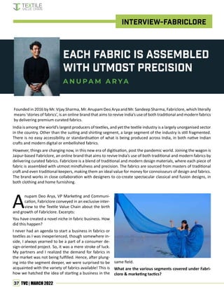 37 TVC | MARCH 2022
Each Fabric is Assembled
with utmost precision
A N U P A M A R Y A
Founded in 2016 by Mr. Vijay Sharma, Mr. Anupam Deo Arya and Mr. Sandeep Sharma, Fabriclore, which literally
means ‘stories of fabrics’, is an online brand that aims to revive India’s use of both traditional and modern fabrics
by delivering premium curated fabrics.
India is among the world’s largest producers of textiles, and yet the textile industry is a largely unorganised sector
in the country. Other than the suiting and shirting segment, a large segment of the industry is still fragmented.
There is no easy accessibility or standardisation of what is being produced across India, in both native Indian
crafts and modern digital or embellished fabrics.
However, things are changing now, in this new era of digitisation, post the pandemic world. Joining the wagon is
Jaipur-based Fabriclore, an online brand that aims to revive India’s use of both traditional and modern fabrics by
delivering curated fabrics. Fabriclore is a blend of traditional and modern design materials, where each piece of
fabric is assembled with utmost mindfulness and precision. The fabrics are sourced from masters of traditional
craft and even traditional keepers, making them an ideal value for money for connoisseurs of design and fabrics.
The brand works in close collaboration with designers to co-create spectacular classical and fusion designs, in
both clothing and home furnishing.
A
nupam Deo Arya, VP Marketing and Communi-
cation, Fabriclore conveyed in an exclusive inter-
view to the Textile Value Chain about the birth
and growth of Fabriclore. Excerpts:
You have created a novel niche in fabric business. How
did this happen?
I never had an agenda to start a business in fabrics or
textiles as I was inexperienced, though somewhere in-
side, I always yearned to be a part of a consumer de-
sign-oriented project. So, it was a mere stroke of luck.
My partners and I realized the demand for fabrics in
the market was not being fulfilled. Hence, after plung-
ing into the segment deeper, we were surprised to be
acquainted with the variety of fabrics available! This is
how we hatched the idea of starting a business in the
same field.
What are the various segments covered under Fabri-
clore & marketing tactics?
INTERVIEW-FABRICLORE
 