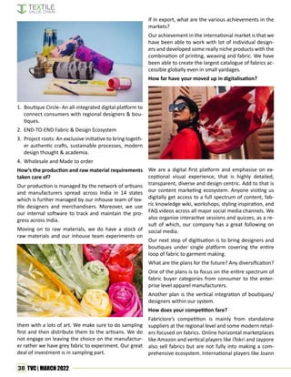 38 TVC | MARCH 2022
1. Boutique Circle- An all-integrated digital platform to
connect consumers with regional designers & bou-
tiques.
2. END-TO-END Fabric & Design Ecosystem
3. Project roots: An exclusive initiative to bring togeth-
er authentic crafts, sustainable processes, modern
design thought & academia.
4. Wholesale and Made to order
How’s the production and raw material requirements
taken care of?
Our production is managed by the network of artisans
and manufacturers spread across India in 14 states
which is further managed by our inhouse team of tex-
tile designers and merchandisers. Moreover, we use
our internal software to track and maintain the pro-
gress across India.
Moving on to raw materials, we do have a stock of
raw materials and our inhouse team experiments on
them with a lots of art. We make sure to do sampling
first and then distribute them to the artisans. We do
not engage on leaving the choice on the manufactur-
er rather we have grey fabric to experiment. Our great
deal of investment is in sampling part.
If in export, what are the various achievements in the
markets?
Our achievement in the international market is that we
have been able to work with lot of individual design-
ers and developed some really niche products with the
combination of printing, weaving and fabric. We have
been able to create the largest catalogue of fabrics ac-
cessible globally even in small yardages.
How far have your moved up in digitalisation?
We are a digital first platform and emphasise on ex-
ceptional visual experience, that is highly detailed,
transparent, diverse and design centric. Add to that is
our content marketing ecosystem. Anyone visiting us
digitally get access to a full spectrum of content, fab-
ric knowledge wiki, workshops, styling inspiration, and
FAQ videos across all major social media channels. We
also organise interactive sessions and quizzes, as a re-
sult of which, our company has a great following on
social media.
Our next step of digitisation is to bring designers and
boutiques under single platform covering the entire
loop of fabric to garment making.
What are the plans for the future? Any diversification?
One of the plans is to focus on the entire spectrum of
fabric buyer categories from consumer to the enter-
prise level apparel manufacturers.
Another plan is the vertical integration of boutiques/
designers within our system.
How does your competition fare?
Fabriclore’s competition is mainly from standalone
suppliers at the regional level and some modern retail-
ers focused on fabrics. Online horizontal marketplaces
like Amazon and vertical players like iTokri and Jaypore
also sell fabrics but are not fully into making a com-
prehensive ecosystem. International players like Joann
 