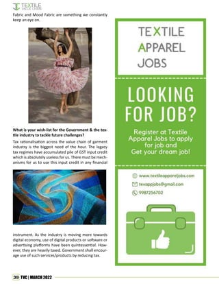39 TVC | MARCH 2022
Fabric and Mood Fabric are something we constantly
keep an eye on.
What is your wish-list for the Government & the tex-
tile industry to tackle future challenges?
Tax rationalisation across the value chain of garment
industry is the biggest need of the hour. The legacy
tax regimes have accumulated pile of GST input credit
which is absolutely useless for us. There must be mech-
anisms for us to use this input credit in any financial
instrument. As the industry is moving more towards
digital economy, use of digital products or software or
advertising platforms have been quintessential. How-
ever, they are heavily taxed. Government shall encour-
age use of such services/products by reducing tax.
 