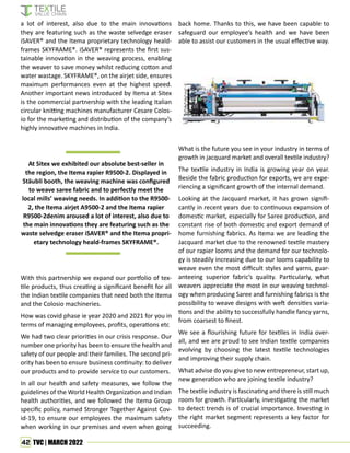 42 TVC | MARCH 2022
a lot of interest, also due to the main innovations
they are featuring such as the waste selvedge eraser
iSAVER® and the Itema proprietary technology heald-
frames SKYFRAME®. iSAVER® represents the first sus-
tainable innovation in the weaving process, enabling
the weaver to save money whilst reducing cotton and
water wastage. SKYFRAME®, on the airjet side, ensures
maximum performances even at the highest speed.
Another important news introduced by Itema at Sitex
is the commercial partnership with the leading Italian
circular knitting machines manufacturer Cesare Colos-
io for the marketing and distribution of the company’s
highly innovative machines in India.
At Sitex we exhibited our absolute best-seller in
the region, the Itema rapier R9500-2. Displayed in
Stäubli booth, the weaving machine was configured
to weave saree fabric and to perfectly meet the
local mills’ weaving needs. In addition to the R9500-
2, the Itema airjet A9500-2 and the Itema rapier
R9500-2denim aroused a lot of interest, also due to
the main innovations they are featuring such as the
waste selvedge eraser iSAVER® and the Itema propri-
etary technology heald-frames SKYFRAME®.
With this partnership we expand our portfolio of tex-
tile products, thus creating a significant benefit for all
the Indian textile companies that need both the Itema
and the Colosio machineries.
How was covid phase ie year 2020 and 2021 for you in
terms of managing employees, profits, operations etc
We had two clear priorities in our crisis response. Our
number one priority has been to ensure the health and
safety of our people and their families. The second pri-
ority has been to ensure business continuity: to deliver
our products and to provide service to our customers.
In all our health and safety measures, we follow the
guidelines of the World Health Organization and Indian
health authorities, and we followed the Itema Group
specific policy, named Stronger Together Against Cov-
id-19, to ensure our employees the maximum safety
when working in our premises and even when going
back home. Thanks to this, we have been capable to
safeguard our employee’s health and we have been
able to assist our customers in the usual effective way.
What is the future you see in your industry in terms of
growth in jacquard market and overall textile industry?
The textile industry in India is growing year on year.
Beside the fabric production for exports, we are expe-
riencing a significant growth of the internal demand.
Looking at the Jacquard market, it has grown signifi-
cantly in recent years due to continuous expansion of
domestic market, especially for Saree production, and
constant rise of both domestic and export demand of
home furnishing fabrics. As Itema we are leading the
Jacquard market due to the renowned textile mastery
of our rapier looms and the demand for our technolo-
gy is steadily increasing due to our looms capability to
weave even the most difficult styles and yarns, guar-
anteeing superior fabric’s quality. Particularly, what
weavers appreciate the most in our weaving technol-
ogy when producing Saree and furnishing fabrics is the
possibility to weave designs with weft densities varia-
tions and the ability to successfully handle fancy yarns,
from coarsest to finest.
We see a flourishing future for textiles in India over-
all, and we are proud to see Indian textile companies
evolving by choosing the latest textile technologies
and improving their supply chain.
What advise do you give to new entrepreneur, start up,
new generation who are joining textile industry?
The textile industry is fascinating and there is still much
room for growth. Particularly, investigating the market
to detect trends is of crucial importance. Investing in
the right market segment represents a key factor for
succeeding.
 