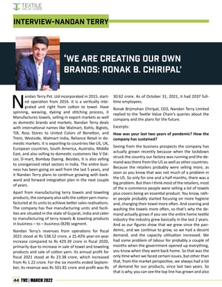 44 TVC | MARCH 2022
‘We are creating our own
brands: Ronak B. Chiripal’
INTERVIEW-NANDAN TERRY
N
andan Terry Pvt. Ltd incorporated in 2015, start-
ed operation from 2016. It is a vertically inte-
grated unit right from cotton to towel. Have
spinning, weaving, dyeing and stitching process, it
Manufactures towels, selling in export markets as well
as domestic brands and markets. Nandan Terry deals
with international names like Walmart, Kohls, Biglots,
TJX, Ross Stores to United Colors of Benetton, and
Trent, Westside, Walmart India, Reliance Retail in do-
mestic markets. It is exporting to countries like US, UK,
European countries, South America, Australia, Middle
East, and also selling to domestic customers like V Dé-
cor, D-mart, Bombay Dyeing. Besides, It is also selling
to unorganised retail sectors in India. The entire busi-
ness has been going on well from the last 5 years, and
it Nandan Terry plans to continue growing with back-
ward and forward integration plan in the next couple
of years.
Apart from manufacturing terry towels and toweling
products, the company also sells the cotton yarn manu-
factured at its units to achieve better sales realisations.
The company has five manufacturing units and facili-
ties are situated in the state of Gujarat, India and cater
to manufacturing of terry towels & toweling products
in business – to – business (B2B) segment.
Nandan Terry’s revenues from operations for fiscal
2021 stood at Rs 538.52 crore, a 25.42% year-on-year
increase compared to Rs 429.39 crore in fiscal 2020,
primarily due to increase in sale of towel and toweling
products and sale of cotton yarn. Its annual profit for
fiscal 2021 stood at Rs 23.38 crore, which increased
from Rs 1.22 crore. For the six months ended Septem-
ber, its revenue was Rs 501.81 crore and profit was Rs
30.62 crore. As of October 31, 2021, it had 2037 full-
time employees.
Ronak Brijmohan Chiripal, CEO, Nandan Terry Limited
replied to the Textile Value Chain’s queries about the
company and the plans for the future.
Excerpts:
How was your last two years of pandemic? How the
company has sustained?
Seeing from the business prospects the company has
actually grown recently because when the lockdown
struck the country our factory was running and the de-
mand was there from the US as well as other countries.
Because the retailers probably were selling more, as
soon as you know that was not much of a problem in
the US. So only for one and a half months, there was a
big problem. But then I think most of the retailers, most
of the e-commerce people were selling a lot of towels
plus covers being an essential product. You know, rath-
er people probably started focusing on more hygiene
and, changing their towel more often. And ceaning and
washing the towels more often, so that’s why the de-
mand actually grows if you see the entire home textile
industry the industry grew basically in the last 2 years.
And as our figures show that we grew since the pan-
demic, and we continue to grow, so we had a decent
demand, and the capacity utilisation increased. We
had some problem of labour for probably a couple of
months when the government opened up everything,
you know when they went back home. So that was the
only time when we faced certain issues, but other than
that, from the market perspective, we always had a lot
of demand for our products, since last two years. So
that is why, you can see the top line has grown and also
 