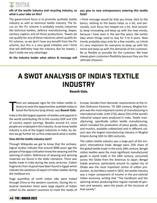 46 TVC | MARCH 2022
efit of the textile industry and recycling industry, so
what is your take on this?
The government focus is to promote synthetic textile
industry as well as technical textile industry. The fo-
cus on the PLI scheme is probably mostly industries
like technical textiles, defence manufacturing, diaper,
sanitary napkins and all those productions. Towels do
not qualify for any of these industries which qualify for
PLI scheme, so we don’t have any benefit from the PLI
scheme, but this is a very good initiative and I think
that will definitely help the industry. But for towels, I
don’t really see any advantage.
As the industry leader what advice & message will
you give to new entrepreneurs entering this textile
field?
I think message would be that you know, stick to the
basics, sticking to the basics helps us a lot, and per-
sonally, such focus has helped me a lot. And second-
ly, keep innovating and keep up with the new trends,
because I have seen in the last five years, like earlier
days when things used to stay for 3 to 4 years. Now
trends probably stays only for a few months, so I think
it’s very important for everyone to keep up with the
trend and keep up with the demands of the customer,
Be as flexible as possible for the customer. We have
always given customers flexibility because they are the
ultimate choosers.
T
here are adequate signs for the Indian textile in-
dustry to seize the opportunities available today to
boost the fortunes lying ahead, says Basesh Gala.
India is the 6th largest exporter of textiles and apparel in
the world contributing 5% to the country GDP and 12%
of country export earnings. Besides around 4.5 crore
people are employed in this industry. As we know textile
industry is one of the largest industries in India. So, be-
fore we go further let us first understand what is textile.
How did the textile industry start?
Through Wikipedia we got to know that the archaeo-
logical studies indicate that around 4000 years ago the
people of Harappa civilization knew the weaving and the
spinning of cotton. References of weaving and spinning
materials are found in the Vedic Literature. There was
textile trade in India during the early centuries. Cotton
fragments from Gujarat have been found in Egypt which
indicate the existence of export of Indian textiles during
the medieval era.
Huge quantities of north Indian silks were traded
through China to the western countries. During the in-
dustrial revolution there were large exports of Indian
cotton to the western countries to meet the needs of
A SWOT Analysis of India’s Textile
Industry
Europe, besides from domestic requirements at the In-
dian Ordnance Factories. Till 18th century, Mughal Em-
pire was the most important centre of manufacturing in
international trade. Until 1750, about 25% of the world’s
industrial output were produced in India. Textile man-
ufacturing, specifically cotton textile manufacturing,
which included the production of piece goods, calicos,
and muslins, available unbleached and in different col-
ours was the largest manufacturing industry in Mughal
Empire during 16th to 18th centuries.
The cotton textile industry was a large part of the em-
pire’s international trade. Bengal owns 25% share of
the global textile trade in the early 18th century. Bengal
cotton textiles were the most significant manufactured
goods in world trade in the 18th century, consumed
across the Globe from the Americas to Japan. Bengal
Subah province, particularly around its capital city of
Dhaka was the most important centre of cotton pro-
duction. As Karl Marx noted in 1853, the textile industry
was a major component of income in the pre-colonial
Indian economy, writing that “The handloom and the
spinning-wheel, producing their regular myriads of spin-
ners and weavers, were the pivots of the structure of
that society”.
Basesh Gala.
Basesh Gala.
 