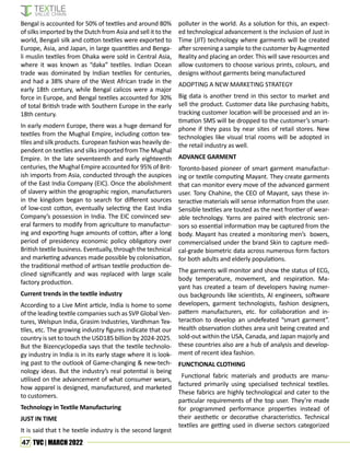 47 TVC | MARCH 2022
Bengal is accounted for 50% of textiles and around 80%
of silks imported by the Dutch from Asia and sell it to the
world, Bengali silk and cotton textiles were exported to
Europe, Asia, and Japan, in large quantities and Benga-
li muslin textiles from Dhaka were sold in Central Asia,
where it was known as “daka” textiles. Indian Ocean
trade was dominated by Indian textiles for centuries,
and had a 38% share of the West African trade in the
early 18th century, while Bengal calicos were a major
force in Europe, and Bengal textiles accounted for 30%
of total British trade with Southern Europe in the early
18th century.
In early modern Europe, there was a huge demand for
textiles from the Mughal Empire, including cotton tex-
tiles and silk products. European fashion was heavily de-
pendent on textiles and silks imported from The Mughal
Empire. In the late seventeenth and early eighteenth
centuries, the Mughal Empire accounted for 95% of Brit-
ish imports from Asia, conducted through the auspices
of the East India Company (EIC). Once the abolishment
of slavery within the geographic region, manufacturers
in the kingdom began to search for different sources
of low-cost cotton, eventually selecting the East India
Company’s possession in India. The EIC convinced sev-
eral farmers to modify from agriculture to manufactur-
ing and exporting huge amounts of cotton, after a long
period of presidency economic policy obligatory over
British textile business. Eventually, through the technical
and marketing advances made possible by colonisation,
the traditional method of artisan textile production de-
clined significantly and was replaced with large scale
factory production.
Current trends in the textile industry
According to a Live Mint article, India is home to some
of the leading textile companies such as SVP Global Ven-
tures, Welspun India, Grasim Industries, Vardhman Tex-
tiles, etc. The growing industry figures indicate that our
country is set to touch the USD185 billion by 2024-2025.
But the Bizencyclopedia says that the textile technolo-
gy industry in India is in its early stage where it is look-
ing past to the outlook of Game-changing & new-tech-
nology ideas. But the industry’s real potential is being
utilised on the advancement of what consumer wears,
how apparel is designed, manufactured, and marketed
to customers.
Technology in Textile Manufacturing
JUST IN TIME
It is said that t he textile industry is the second largest
polluter in the world. As a solution for this, an expect-
ed technological advancement is the inclusion of Just in
Time (JIT) technology where garments will be created
after screening a sample to the customer by Augmented
Reality and placing an order. This will save resources and
allow customers to choose various prints, colours, and
designs without garments being manufactured
ADOPTING A NEW MARKETING STRATEGY
Big data is another trend in this sector to market and
sell the product. Customer data like purchasing habits,
tracking customer location will be processed and an in-
timation SMS will be dropped to the customer’s smart-
phone if they pass by near sites of retail stores. New
technologies like visual trial rooms will be adopted in
the retail industry as well.
ADVANCE GARMENT
Toronto-based pioneer of smart garment manufactur-
ing or textile computing Mayant. They create garments
that can monitor every move of the advanced garment
user. Tony Chahine, the CEO of Mayant, says these in-
teractive materials will sense information from the user.
Sensible textiles are touted as the next frontier of wear-
able technology. Yarns are paired with electronic sen-
sors so essential information may be captured from the
body. Mayant has created a monitoring men’s boxers,
commercialised under the brand Skin to capture medi-
cal-grade biometric data across numerous form factors
for both adults and elderly populations.
The garments will monitor and show the status of ECG,
body temperature, movement, and respiration. Ma-
yant has created a team of developers having numer-
ous backgrounds like scientists, AI engineers, software
developers, garment technologists, fashion designers,
pattern manufacturers, etc. for collaboration and in-
teraction to develop an undefeated “smart garment”.
Health observation clothes area unit being created and
sold-out within the USA, Canada, and Japan majorly and
these countries also are a hub of analysis and develop-
ment of recent idea fashion.
FUNCTIONAL CLOTHING
Functional fabric materials and products are manu-
factured primarily using specialised technical textiles.
These fabrics are highly technological and cater to the
particular requirements of the top user. They’re made
for programmed performance properties instead of
their aesthetic or decorative characteristics. Technical
textiles are getting used in diverse sectors categorized
 