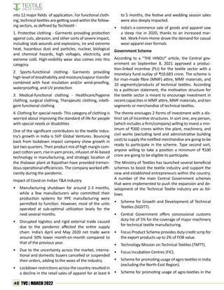 48 TVC | MARCH 2022
into 12 major fields of application. For functional cloth-
ing, technical textiles are getting used within the follow-
ing sectors, as defined by Techtextil -
1. Protective clothing - Garments providing protection
against cuts, abrasion, and other sorts of severe impact,
including stab wounds and explosions, ire and extreme
heat, hazardous dust and particles, nuclear, biological
and chemical hazards, high voltages, electricity, and
extreme cold. High-visibility wear also comes into this
category.
2. Sports-functional clothing- Garments providing
high-level of breathability and moisture/vapour transfer
combined with heat insulation and/or wind-proofing,
waterproofing, and UV protection
3. Medical-functional clothing - Healthcare/hygiene
clothing, surgical clothing, Therapeutic clothing, intelli-
gent functional clothing
4. Clothing for special needs- This category of clothing is
worried about improving the standard of life for people
with special needs or disabilities
One of the significant contributors to the textile indus-
try’s growth in India is SVP Global Ventures. Bouncing
back from lockdown impact company show growth in
last two quarters. Their product mix of high margin com-
pact cotton yarn, rise in yarn prices, infusion of AI-based
technology in manufacturing, and strategic location of
the Jhalawar plant at Rajasthan have provided tremen-
dous operational efficiencies. The company worked effi-
ciently during the pandemic.
Impact of Covid on Indian T&A Industry
• Manufacturing shutdown for around 2-3 months,
while a few manufacturers who committed their
production systems for PPE manufacturing were
permitted to function. However, most of the units
operated at sub-optimal utilization levels for the
next several months.
• Disrupted logistics and rigid external trade caused
due to the pandemic affected the entire supply
chain. India’s April and May 2020 net trade were
around 50% lower month-on-month compared to
that of the previous year.
• Due to the uncertainty across the market, interna-
tional and domestic buyers cancelled or suspended
their orders, adding to the woes of the industry.
• Lockdown restrictions across the country resulted in
a decline in the retail sales of apparel for at least 4
to 5 months, the festive and wedding season sales
were also deeply impacted.
• India’s e-commerce sale of goods and apparel saw
a steep rise in 2020, thanks to an increased mar-
ket. Work-From-Home drove the demand for casual
wear apparel over formals
Government Scheme
According to a “THE HINDU” article, the Central gov-
ernment on September 8, 2021 approved a produc-
tion-linked incentive (PLI) for the textile sector with a
monetary fund outlay of ₹10,683 crore. The scheme is
for man-made fibre (MMF) attire, MMF materials, and
10 segments/products of technical textiles. According
to a politician statement, the motivation structure for
the textile sector is meant to encourage investment in
recent capacities in MMF attire, MMF materials, and ten
segments or merchandise of technical textiles.
The theme envisages 2 forms of investment with a dis-
tinct set of incentive structures. In sort one, any person,
(which includes a firm/company) willing to invest a min-
imum of ₹300 crores within the plant, machinery, and
civil works (excluding land and administrative building
cost) to supply the notified merchandise are going to be
ready to participate in the scheme. Type second sort,
anyone willing to take a position a minimum of ₹100
crore are going to be eligible to participate.
The Ministry of Textiles has launched several beneficial
schemes to boost the textile industry and support the
new and established entrepreneurs within the country.
A number of the main Central Government schemes
that were implemented to push the expansion and de-
velopment of the Technical Textile industry are as fol-
lows:
• Scheme for Growth and Development of Technical
Textiles (SGDTT).
• Central Government offers concessional customs
duty list of 5% for the coverage of major machinery
for technical textile manufacturing.
• Focus Product Scheme provides duty credit scrip for
the export products up to 2% of FOB value.
• Technology Mission on Technical Textiles (TMTT).
• Focus Incubation Centres (FIC).
• Scheme for promoting usage of agro-textiles in India
(excluding the North-East Region).
• Scheme for promoting usage of agro-textiles in the
 