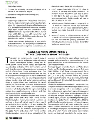 49 TVC | MARCH 2022
North-East Region.
• Scheme for promoting the usage of Geotechnical
textiles in the North-East Region.
• Scheme for Integrated Textile Parks (SITP)
Opportunities
• According to an Economic Times article, small coun-
tries like Vietnam and Bangladesh are overtaking In-
dia in this industry. Confederation of Indian Industry
(CII) and global management consulting firm Kear-
ney’s report suggest that India should set a target
of $65 billion in the export of textile. China’s market
share is 30%-36% and even a 1% market share shift
to India will imply a $10-billion market, because the
global textiles trade is $1 trillion.
• Textile manufacturers globally and in India import
buttons from China and Hong Kong, where the more
fashionable wooden or engraved ones are made. In-
dia mainly makes plastic and nylon buttons.
• India’s exports have fallen 20% to $29 billion in
2020-21, as per the Ministry of Commerce. The
domestic market has shrunk 30% to $75 billion
in 2020-21 in the past year, as per Wazir Advi-
sors, which estimates that the market will grow to
US$190 billion by 2025-26.
• Achieving the US$65 billion export target up from
$36 billion in 2019—will require India to double
down in the five key areas - apparel, fabrics, home
textiles, man-made fibre, and yarn and technical
textiles.
• Around 65 percent of Indians are under the age of
35 and as this population joins the workforce, they
will have increased the spending power that will
ultimately lead to increased domestic demand for
textile and apparel items.
T
his report is a comprehensive research study of
the global Passive and Active Smart Fabrics and
Textiles Consumption markets, taking into ac-
count growth factors, recent trends, developments,
opportunities, and competitive environment. Market
analysts and researchers have performed an extensive
analysis of the global Passive and Active Smart Fab-
rics and Textiles Consumption market with the help
of research methodologies such as Pestle and Porter’s
Five Forces Analysis. They are providing accurate and
reliable market data and useful recommendations
aimed at helping players gain insight into the overall
current and future market scenarios. The Passive and
Active Smart Fabrics and Textiles Consumption report
comprises full studies of potential segments including
product types, applications, and end-users and their
contributions to the overall market size.
The report includes a detailed segmentation study of
the global Passive and Active Smart Fabrics and Tex-
tiles Consumption market, in which all segments are
analyzed in terms of market growth, share, growth
rate and other important factors. It also provides the
attractiveness index of the segment, allowing play-
ers to inform about the profitable revenue pockets of
the global Passive and Active Smart Fabrics and Tex-
tiles Consumption market. A broad evaluation of the
segments provided in the report allows investment,
strategy, and teams to focus on the right areas of the
global Passive and Active Smart Fabrics and Textiles
Consumption market.
The major players covered in Passive and Active Smart
Fabrics and Textiles Consumption Markets: Textronics
(USA), Milliken (USA), Toray Industries (Japan), Perat-
ech (UK), DuPont (USA), Clothing+ (Finland), Outlast
(USA), d3o lab (UK), Schoeller Textiles AG (Switzer-
land), Texas Instruments (USA), Exo2 (UK), Vista Med-
ical Ltd. (Canada), Ohmatex ApS (Demark), Interactive
Wear AG (Germany)
The Passive and Active Smart Fabrics and Textiles Con-
sumption market report has been separated according
to separate categories, such as product type, applica-
tion, end-user, and region. Each segment is evaluated
on the basis of CAGR, share, and growth potential. In
the regional analysis, the report highlights the pro-
spective region, which is expected to generate oppor-
tunities in the global Passive and Active Smart Fabrics
and Textiles Consumptions market in the coming years.
This segmental analysis will surely prove to be a useful
tool for readers, stakeholders and market participants
in order to get a complete picture of the global Passive
and Active Smart Fabrics and Textiles Consumptions
market and its growth potential in the coming years.
Passive And Active Smart Fabrics &
Textiles Consumption Market Size 2022
 
