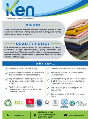 50 TVC | MARCH 2022
VISION
D iv erse pr o du ct kno wl e dg e
Techn ic all y qu ali f ie d &
com petent t e am t o s e r v i ce the
cus tomer ne e ds
Orga n iz ati o nal s tr e n gth & back-
up to execu t e l ar ge i n st i tu t ional
orders
Produc t d ev e l opm en t & S am plin g
are underta ke n co mm e r ci ally
+91 230 243 8538 office@kenindia.in
QUAL IT Y POLICY
Understan ding of C ustomer nee ds
& ability to servi ce institutional
customers to apparels
Fabri c Desi gn & Devel opment
capabil ity
Diverse man ufacturin g capability
Ability to del iver & commitment
to excellence
To be the supplier of first choice for our customers working in close
association with them offering complete Fabric & Apparels related
solutions from design to delivery.
KEN endeavors to create value for its customers by setting
benchmarks in cost competitiveness, quality parameters and
turnaround time. This is to be achieved by a continuous process of
product innovation, enhancement of personnel skills and optimum
utilization of technology.
WH Y KE N. ..
Organization wi th 800 Members
Team
9/621, Industrial Estate,
Ichalkaranji- 416115,
Maharashtra, INDIA.
CORPORATE OFFICE
 