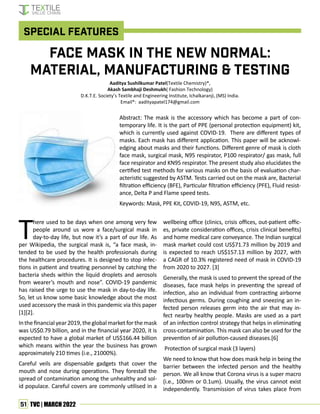 51 TVC | MARCH 2022
T
here used to be days when one among very few
people around us wore a face/surgical mask in
day-to-day life, but now it’s a part of our life. As
per Wikipedia, the surgical mask is, “a face mask, in-
tended to be used by the health professionals during
the healthcare procedures. It is designed to stop infec-
tions in patient and treating personnel by catching the
bacteria sheds within the liquid droplets and aerosols
from wearer’s mouth and nose”. COVID-19 pandemic
has raised the urge to use the mask in day-to-day life.
So, let us know some basic knowledge about the most
used accessory the mask in this pandemic via this paper
[1][2].
Inthefinancialyear2019,theglobalmarketforthemask
was US$0.79 billion, and in the financial year 2020, it is
expected to have a global market of US$166.44 billion
which means within the year the business has grown
approximately 210 times (i.e., 21000%).
Careful veils are dispensable gadgets that cover the
mouth and nose during operations. They forestall the
spread of contamination among the unhealthy and sol-
id populace. Careful covers are commonly utilised in a
Aaditya Sushilkumar Patel(Textile Chemistry)*,
Akash Sambhaji Deshmukh( Fashion Technology)
D.K.T.E. Society’s Textile and Engineering Institute, Ichalkaranji, (MS) India.
Email*: aadityapatel174@gmail.com
wellbeing office (clinics, crisis offices, out-patient offic-
es, private consideration offices, crisis clinical benefits)
and home medical care conveyance. The Indian surgical
mask market could cost US$71.73 million by 2019 and
is expected to reach US$157.13 million by 2027, with
a CAGR of 10.3% registered need of mask in COVID-19
from 2020 to 2027. [3]
Generally, the mask is used to prevent the spread of the
diseases, face mask helps in preventing the spread of
infection, also an individual from contracting airborne
infectious germs. During coughing and sneezing an in-
fected person releases germ into the air that may in-
fect nearby healthy people. Masks are used as a part
of an infection control strategy that helps in eliminating
cross-contamination. This mask can also be used for the
prevention of air pollution-caused diseases.[6]
Protection of surgical mask (3 layers)
We need to know that how does mask help in being the
barrier between the infected person and the healthy
person. We all know that Corona virus is a super macro
(i.e., 100nm or 0.1um). Usually, the virus cannot exist
independently. Transmission of virus takes place from
Face Mask in the New Normal:
Material, Manufacturing & Testing
Abstract: The mask is the accessory which has become a part of con-
temporary life. It is the part of PPE (personal protection equipment) kit,
which is currently used against COVID-19. There are different types of
masks. Each mask has different application. This paper will be acknowl-
edging about masks and their functions. Different genre of mask is cloth
face mask, surgical mask, N95 respirator, P100 respirator/ gas mask, full
face respirator and KN95 respirator. The present study also elucidates the
certified test methods for various masks on the basis of evaluation char-
acteristic suggested by ASTM. Tests carried out on the mask are, Bacterial
filtration efficiency (BFE), Particular filtration efficiency (PFE), Fluid resist-
ance, Delta P and Flame speed tests.
Keywords: Mask, PPE Kit, COVID-19, N95, ASTM, etc.
Special Features
 