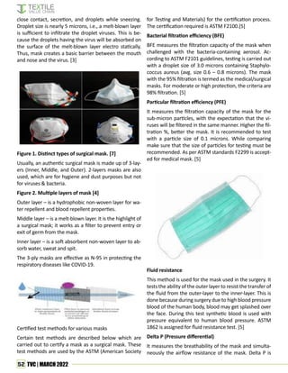 52 TVC | MARCH 2022
close contact, secretion, and droplets while sneezing.
Droplet size is nearly 5 microns, i.e., a melt-blown layer
is sufficient to infiltrate the droplet viruses. This is be-
cause the droplets having the virus will be absorbed on
the surface of the melt-blown layer electro statically.
Thus, mask creates a basic barrier between the mouth
and nose and the virus. [3]
Figure 1. Distinct types of surgical mask. [7]
Usually, an authentic surgical mask is made up of 3-lay-
ers (Inner, Middle, and Outer). 2-layers masks are also
used, which are for hygiene and dust purposes but not
for viruses & bacteria.
Figure 2. Multiple layers of mask [4]
Outer layer – is a hydrophobic non-woven layer for wa-
ter repellent and blood repellent properties.
Middle layer – is a melt-blown layer. It is the highlight of
a surgical mask; it works as a filter to prevent entry or
exit of germ from the mask.
Inner layer – is a soft absorbent non-woven layer to ab-
sorb water, sweat and spit.
The 3-ply masks are effective as N-95 in protecting the
respiratory diseases like COVID-19.
Certified test methods for various masks
Certain test methods are described below which are
carried out to certify a mask as a surgical mask. These
test methods are used by the ASTM (American Society
for Testing and Materials) for the certification process.
The certification required is ASTM F2100.[5]
Bacterial filtration efficiency (BFE)
BFE measures the filtration capacity of the mask when
challenged with the bacteria-containing aerosol. Ac-
cording to ASTM F2101 guidelines, testing is carried out
with a droplet size of 3.0 microns containing Staphylo-
coccus aureus (avg. size 0.6 – 0.8 microns). The mask
with the 95% filtration is termed as the medical/surgical
masks. For moderate or high protection, the criteria are
98% filtration. [5]
Particular filtration efficiency (PFE)
It measures the filtration capacity of the mask for the
sub-micron particles, with the expectation that the vi-
ruses will be filtered in the same manner. Higher the fil-
tration %, better the mask. It is recommended to test
with a particle size of 0.1 microns. While comparing
make sure that the size of particles for testing must be
recommended. As per ASTM standards F2299 is accept-
ed for medical mask. [5]
Fluid resistance
This method is used for the mask used in the surgery. It
tests the ability of the outer layer to resist the transfer of
the fluid from the outer-layer to the inner-layer. This is
done because during surgery due to high blood pressure
blood of the human body, blood may get splashed over
the face. During this test synthetic blood is used with
pressure equivalent to human blood pressure. ASTM
1862 is assigned for fluid resistance test. [5]
Delta P (Pressure differential)
It measures the breathability of the mask and simulta-
neously the airflow resistance of the mask. Delta P is
 